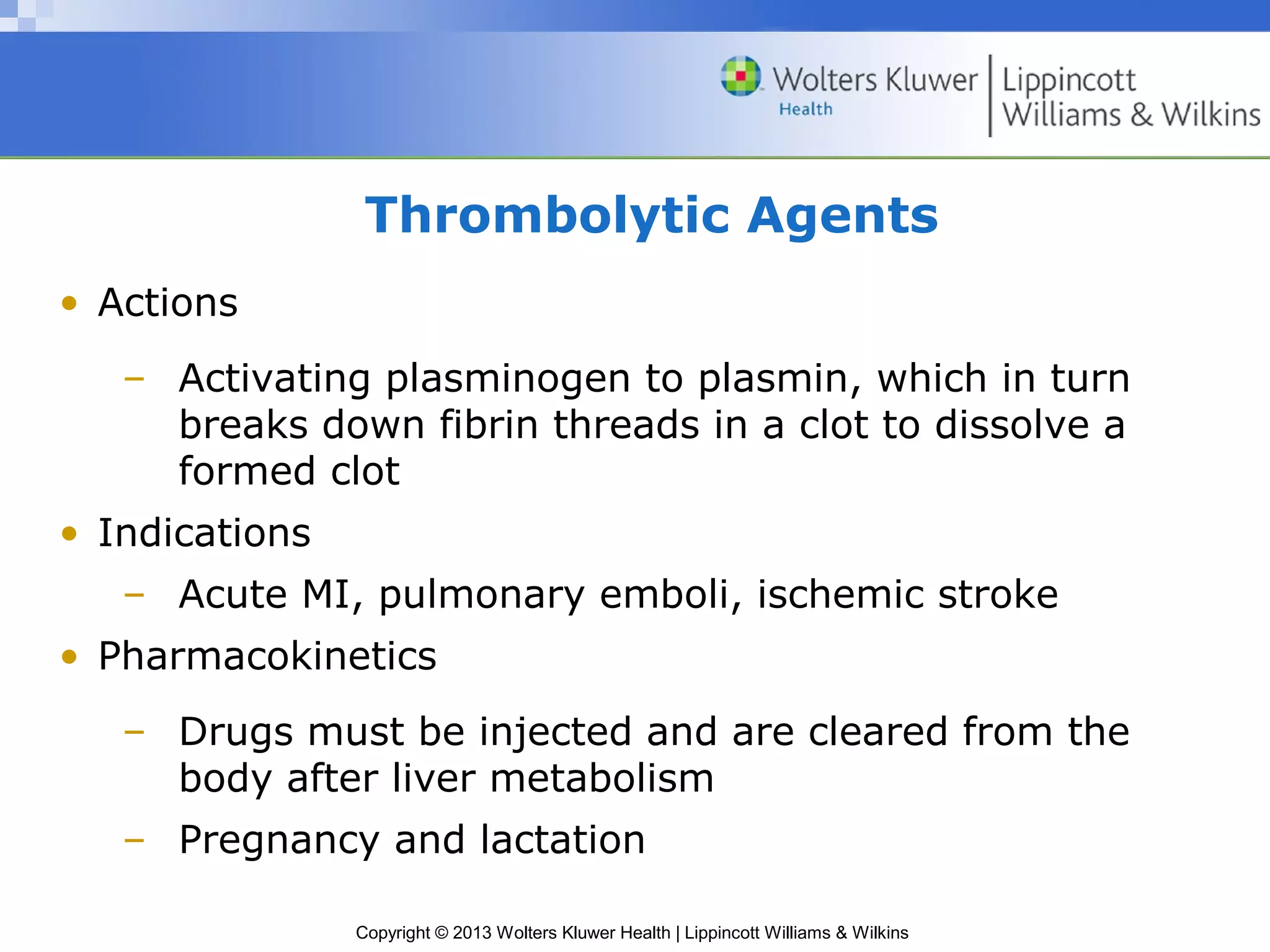 Copyright © 2013 Wolters Kluwer Health | Lippincott Williams & Wilkins
Thrombolytic Agents
• Actions
– Activating plasminogen to plasmin, which in turn
breaks down fibrin threads in a clot to dissolve a
formed clot
• Indications
– Acute MI, pulmonary emboli, ischemic stroke
• Pharmacokinetics
– Drugs must be injected and are cleared from the
body after liver metabolism
– Pregnancy and lactation
 