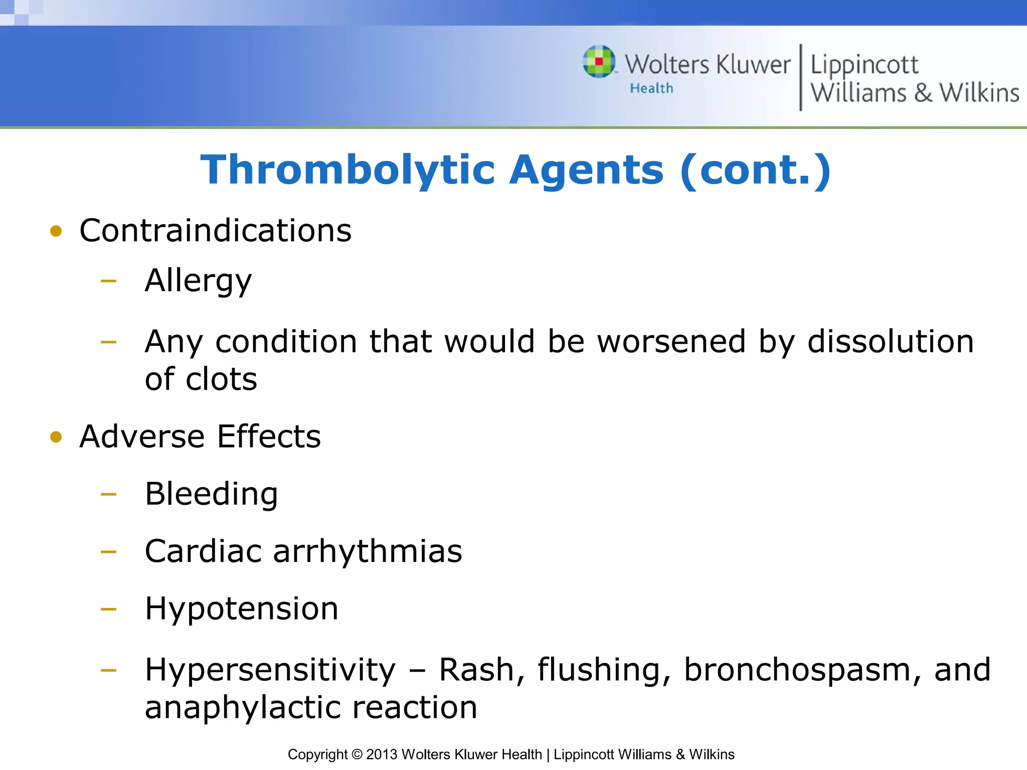 Copyright © 2013 Wolters Kluwer Health | Lippincott Williams & Wilkins
Thrombolytic Agents (cont.)
• Contraindications
– Allergy
– Any condition that would be worsened by dissolution
of clots
• Adverse Effects
– Bleeding
– Cardiac arrhythmias
– Hypotension
– Hypersensitivity – Rash, flushing, bronchospasm, and
anaphylactic reaction
 