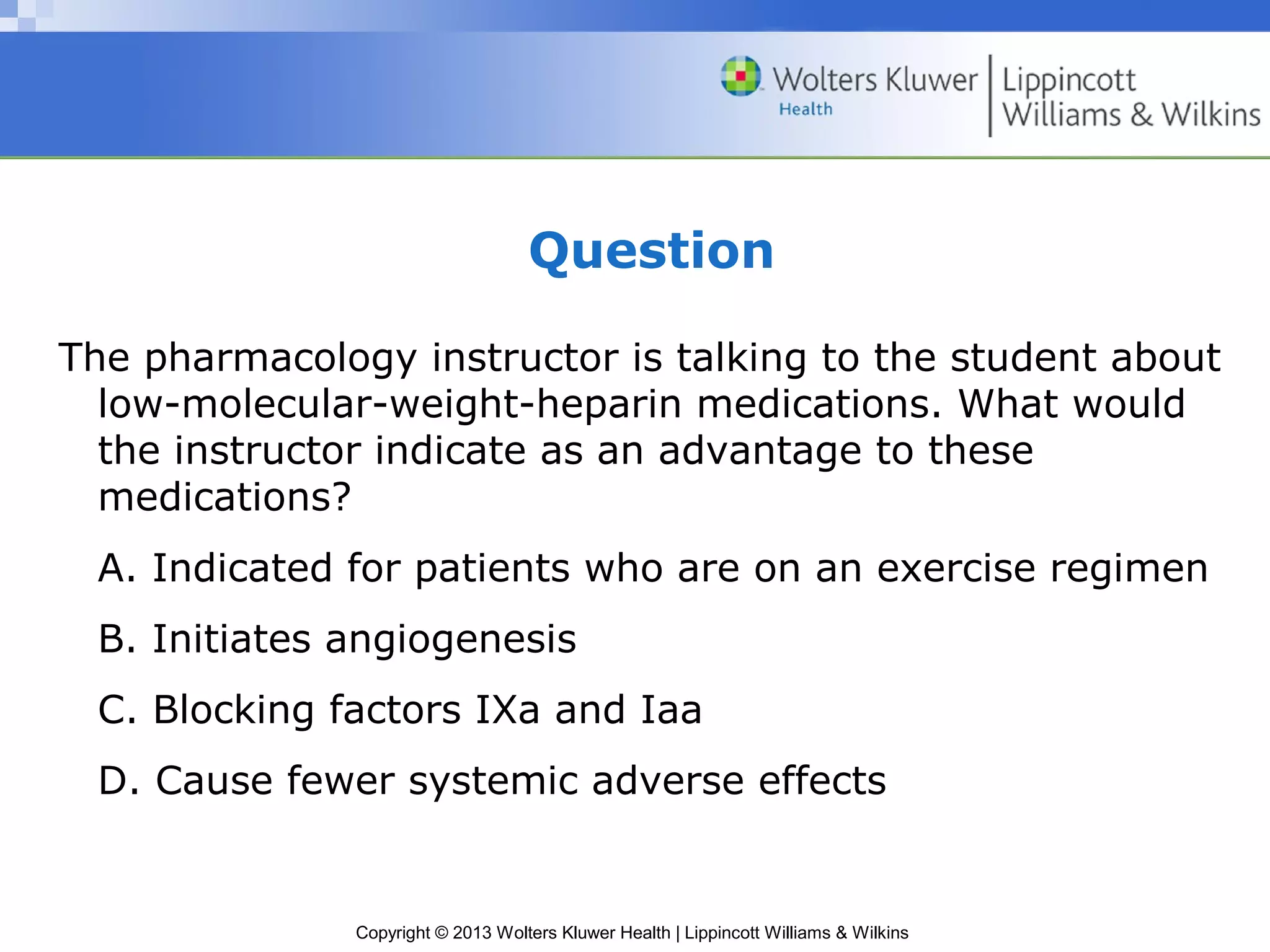 Copyright © 2013 Wolters Kluwer Health | Lippincott Williams & Wilkins
Question
The pharmacology instructor is talking to the student about
low-molecular-weight-heparin medications. What would
the instructor indicate as an advantage to these
medications?
A. Indicated for patients who are on an exercise regimen
B. Initiates angiogenesis
C. Blocking factors IXa and Iaa
D. Cause fewer systemic adverse effects
 