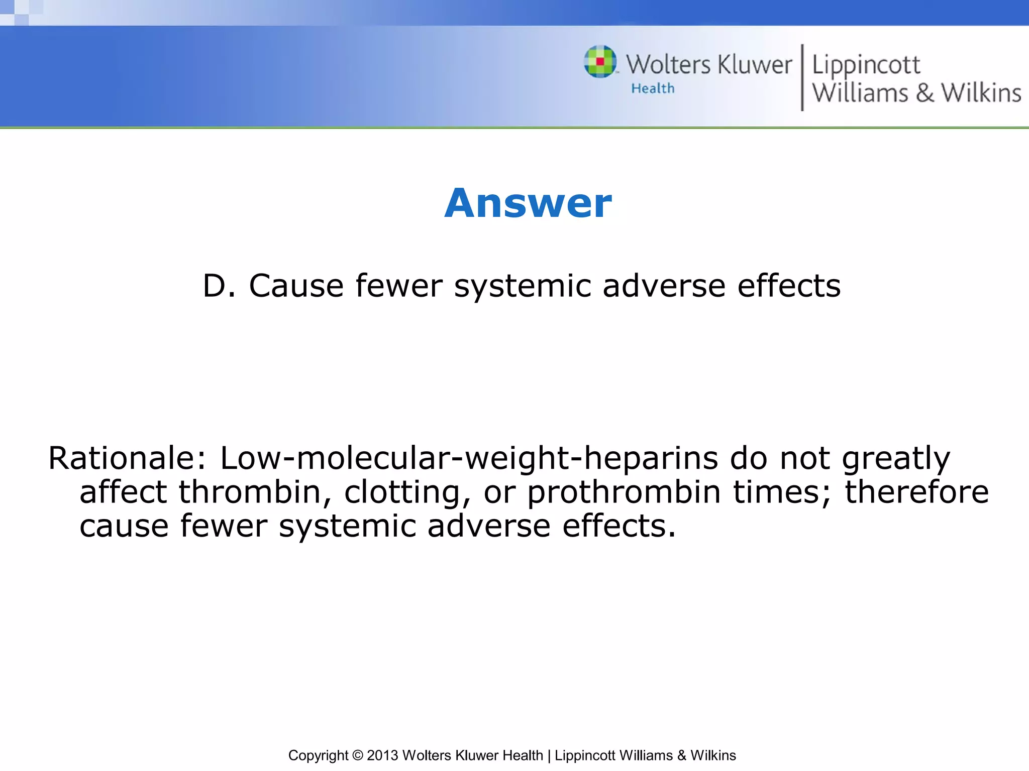 Copyright © 2013 Wolters Kluwer Health | Lippincott Williams & Wilkins
Answer
D. Cause fewer systemic adverse effects
Rationale: Low-molecular-weight-heparins do not greatly
affect thrombin, clotting, or prothrombin times; therefore
cause fewer systemic adverse effects.
 