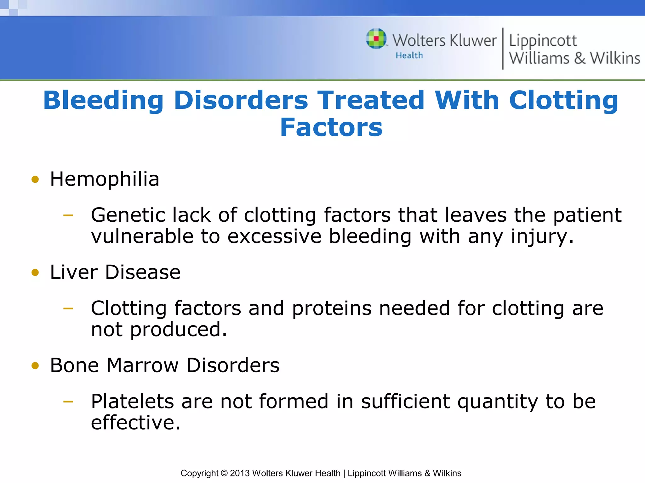 Copyright © 2013 Wolters Kluwer Health | Lippincott Williams & Wilkins
Bleeding Disorders Treated With Clotting
Factors
• Hemophilia
– Genetic lack of clotting factors that leaves the patient
vulnerable to excessive bleeding with any injury.
• Liver Disease
– Clotting factors and proteins needed for clotting are
not produced.
• Bone Marrow Disorders
– Platelets are not formed in sufficient quantity to be
effective.
 