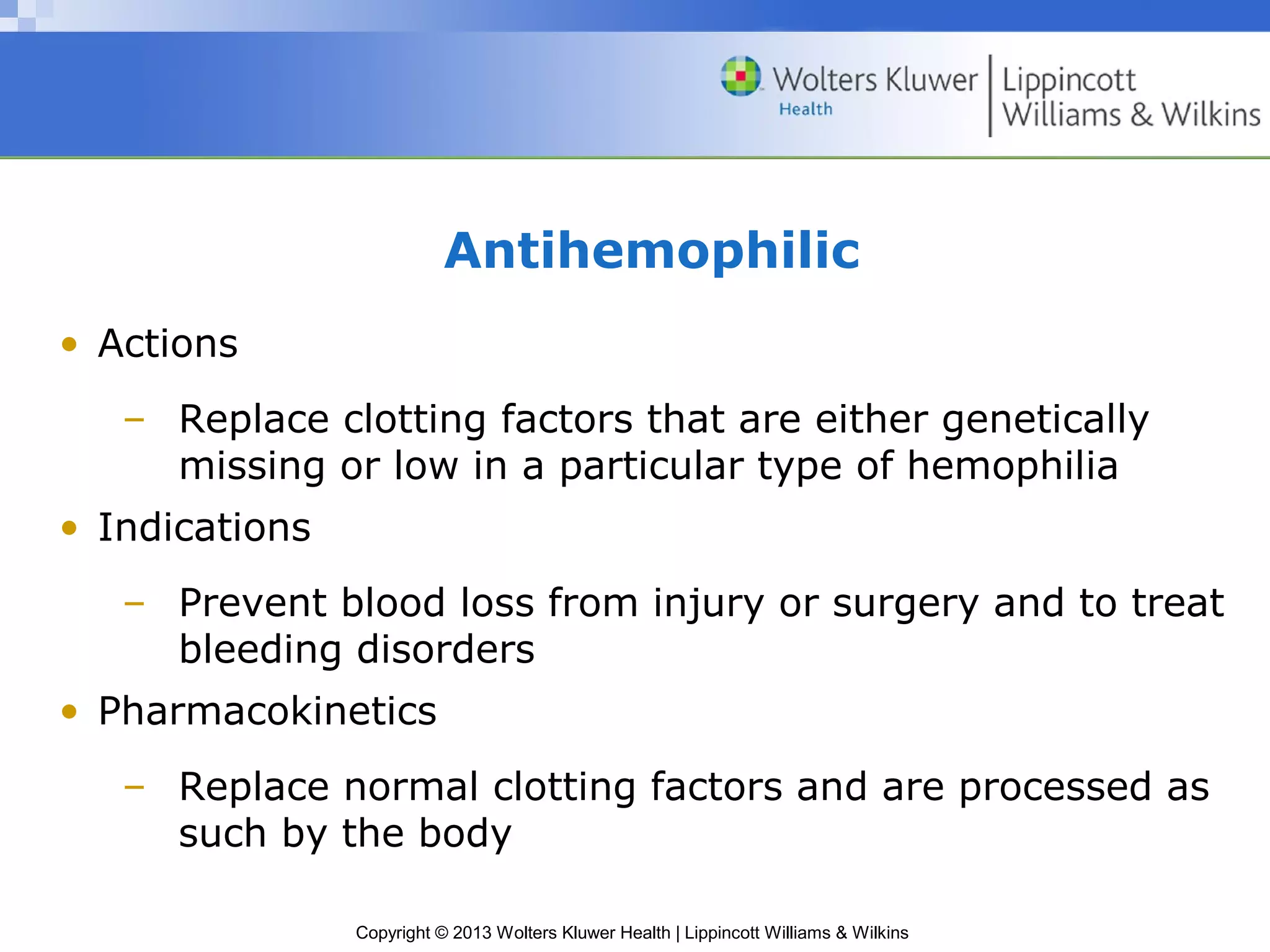 Copyright © 2013 Wolters Kluwer Health | Lippincott Williams & Wilkins
Antihemophilic
• Actions
– Replace clotting factors that are either genetically
missing or low in a particular type of hemophilia
• Indications
– Prevent blood loss from injury or surgery and to treat
bleeding disorders
• Pharmacokinetics
– Replace normal clotting factors and are processed as
such by the body
 
