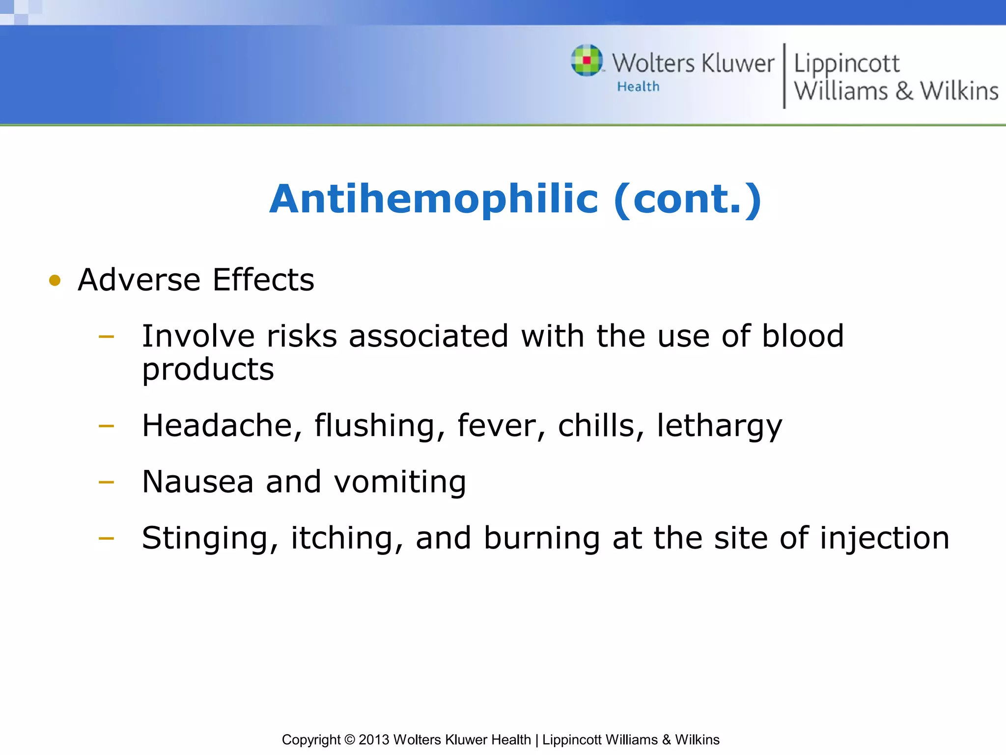 Copyright © 2013 Wolters Kluwer Health | Lippincott Williams & Wilkins
Antihemophilic (cont.)
• Adverse Effects
– Involve risks associated with the use of blood
products
– Headache, flushing, fever, chills, lethargy
– Nausea and vomiting
– Stinging, itching, and burning at the site of injection
 
