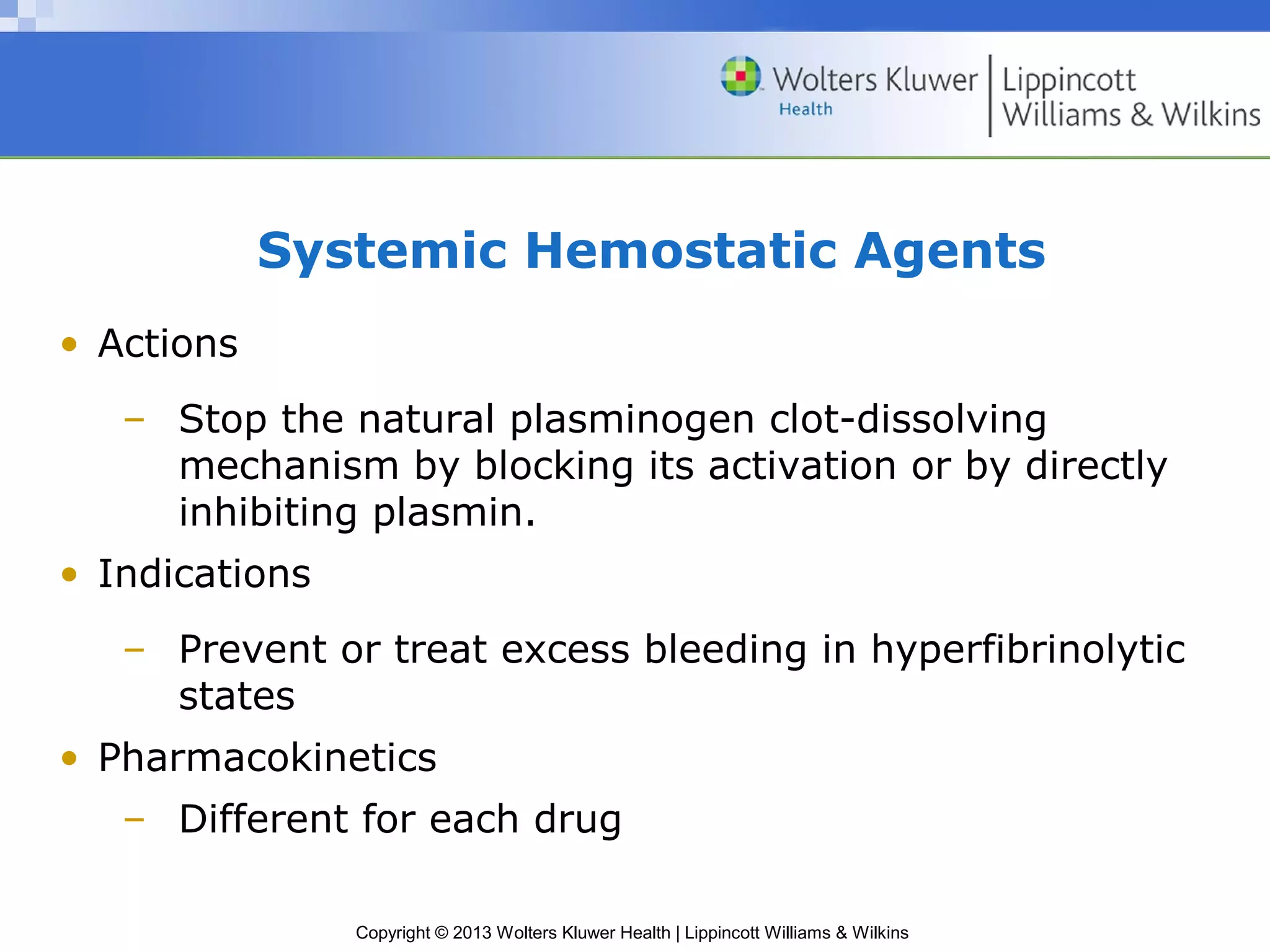 Copyright © 2013 Wolters Kluwer Health | Lippincott Williams & Wilkins
Systemic Hemostatic Agents
• Actions
– Stop the natural plasminogen clot-dissolving
mechanism by blocking its activation or by directly
inhibiting plasmin.
• Indications
– Prevent or treat excess bleeding in hyperfibrinolytic
states
• Pharmacokinetics
– Different for each drug
 