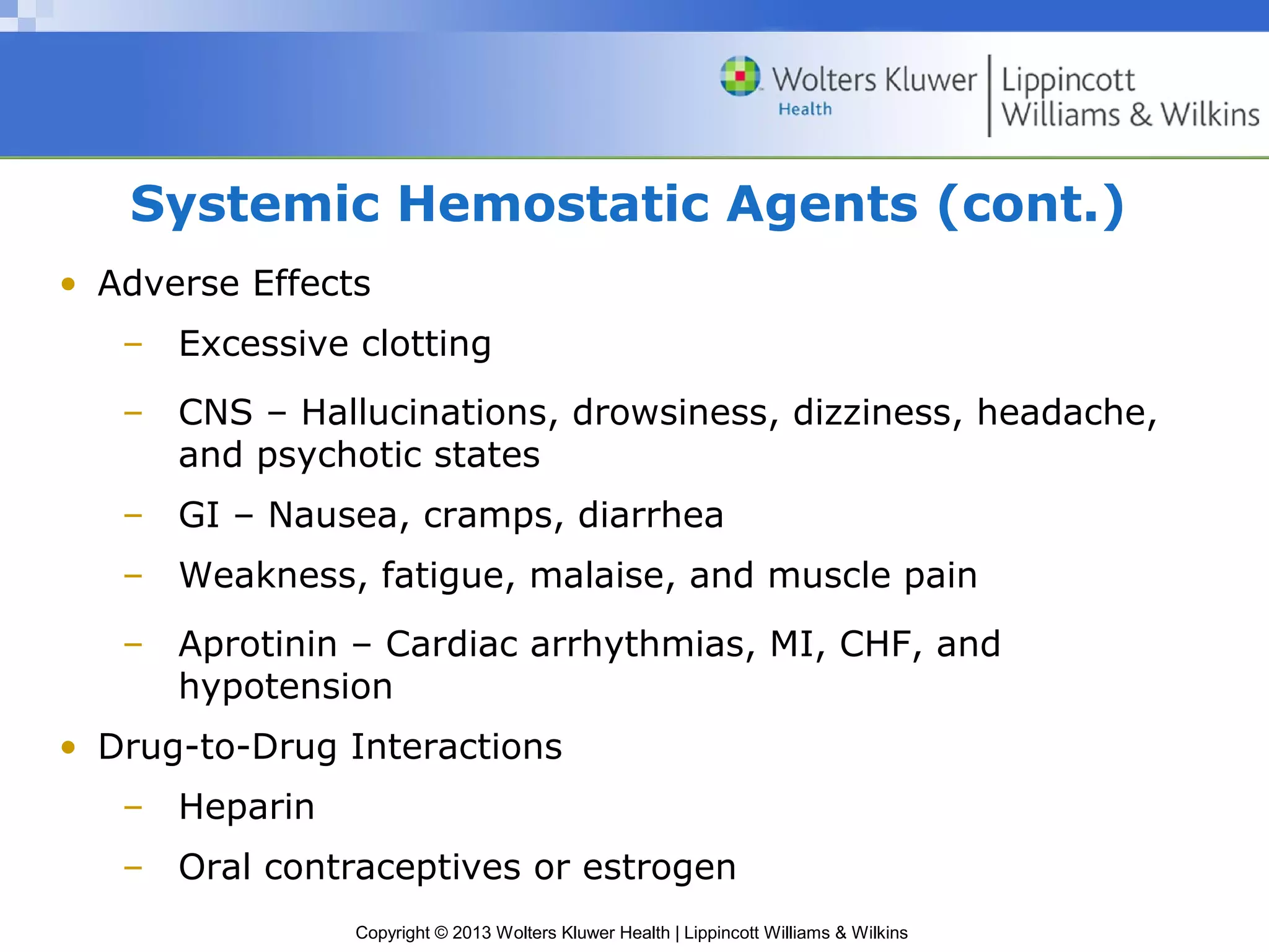 Copyright © 2013 Wolters Kluwer Health | Lippincott Williams & Wilkins
Systemic Hemostatic Agents (cont.)
• Adverse Effects
– Excessive clotting
– CNS – Hallucinations, drowsiness, dizziness, headache,
and psychotic states
– GI – Nausea, cramps, diarrhea
– Weakness, fatigue, malaise, and muscle pain
– Aprotinin – Cardiac arrhythmias, MI, CHF, and
hypotension
• Drug-to-Drug Interactions
– Heparin
– Oral contraceptives or estrogen
 