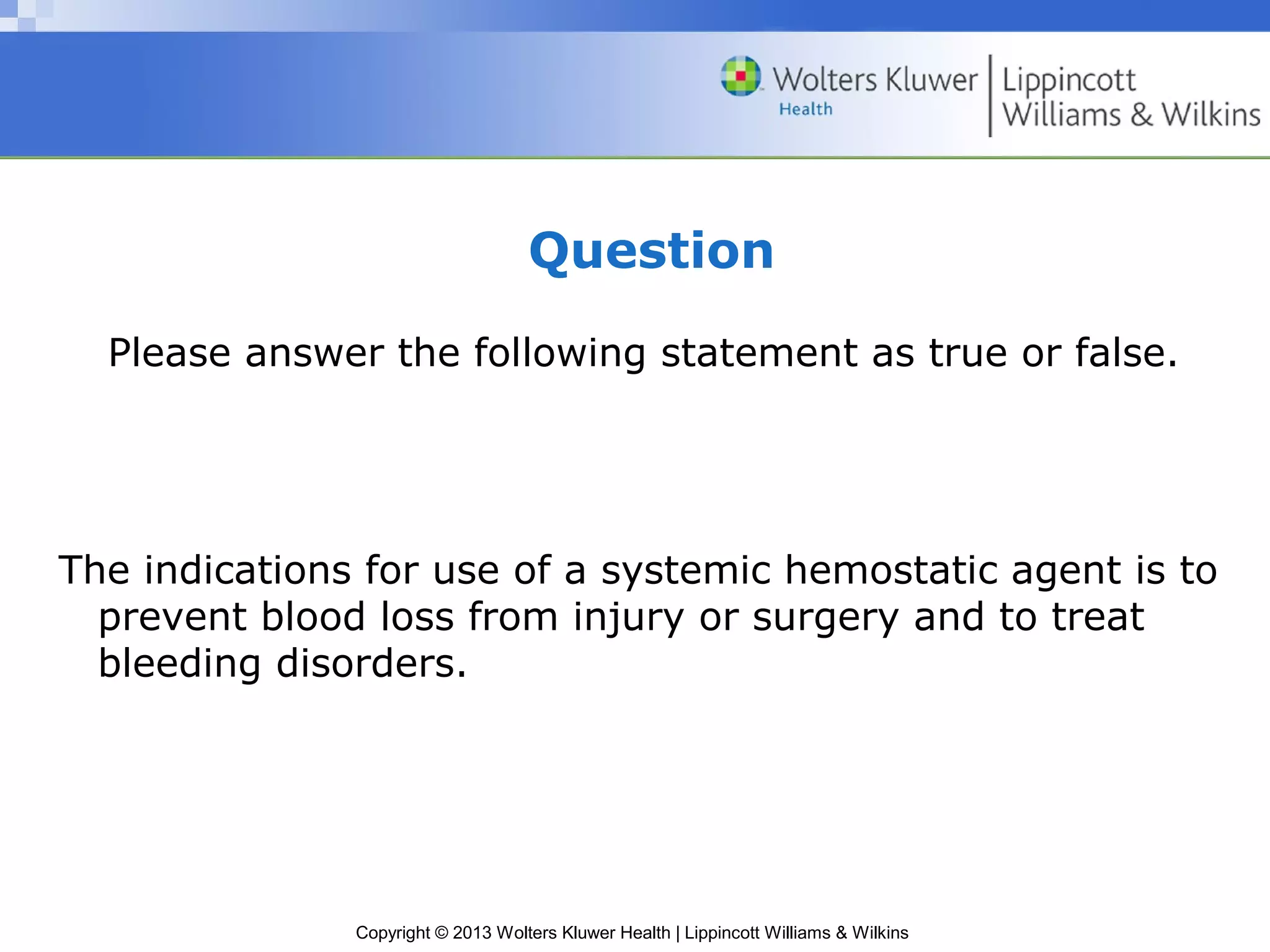 Copyright © 2013 Wolters Kluwer Health | Lippincott Williams & Wilkins
Question
Please answer the following statement as true or false.
The indications for use of a systemic hemostatic agent is to
prevent blood loss from injury or surgery and to treat
bleeding disorders.
 