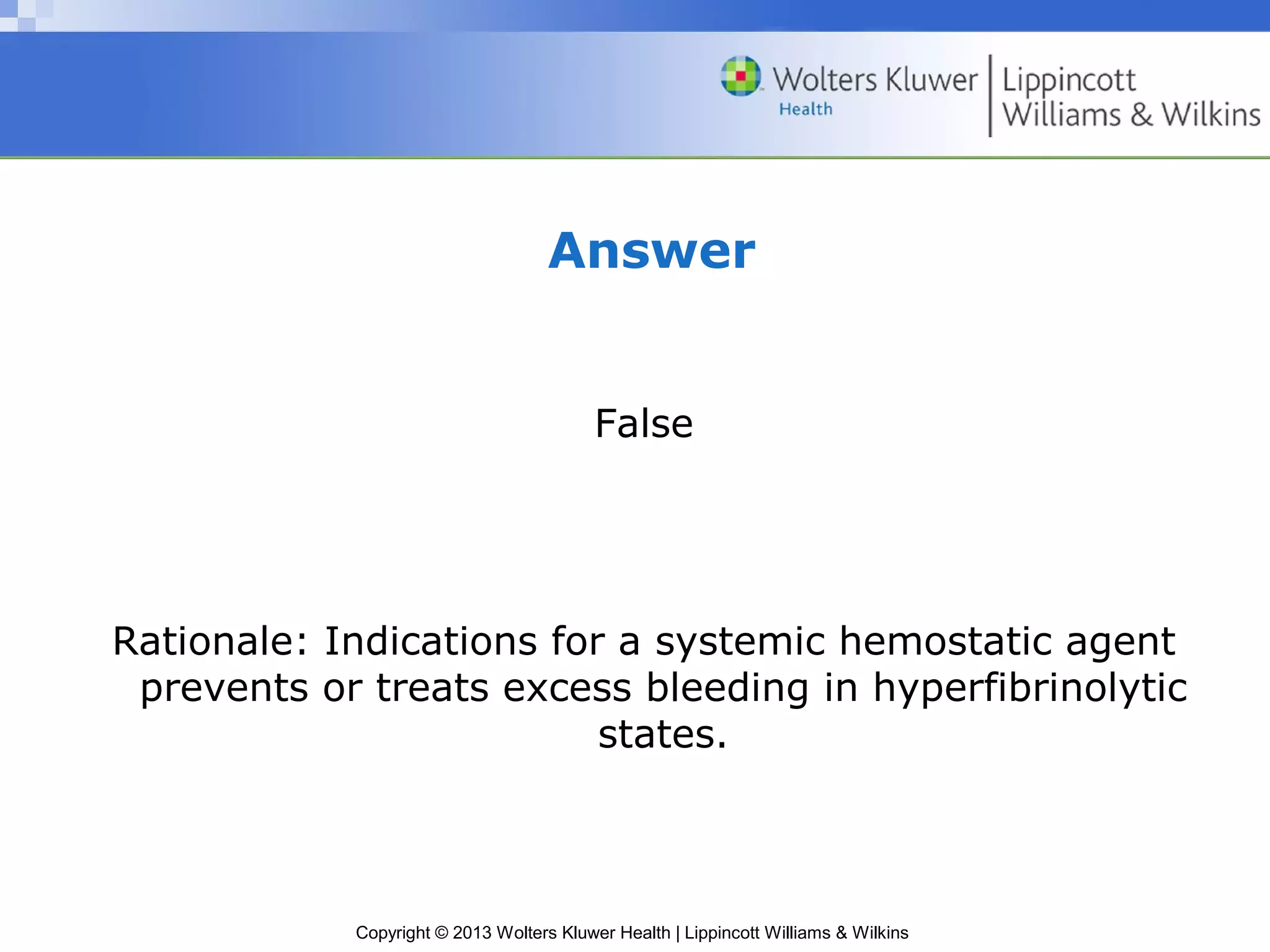 Copyright © 2013 Wolters Kluwer Health | Lippincott Williams & Wilkins
Answer
False
Rationale: Indications for a systemic hemostatic agent
prevents or treats excess bleeding in hyperfibrinolytic
states.
 