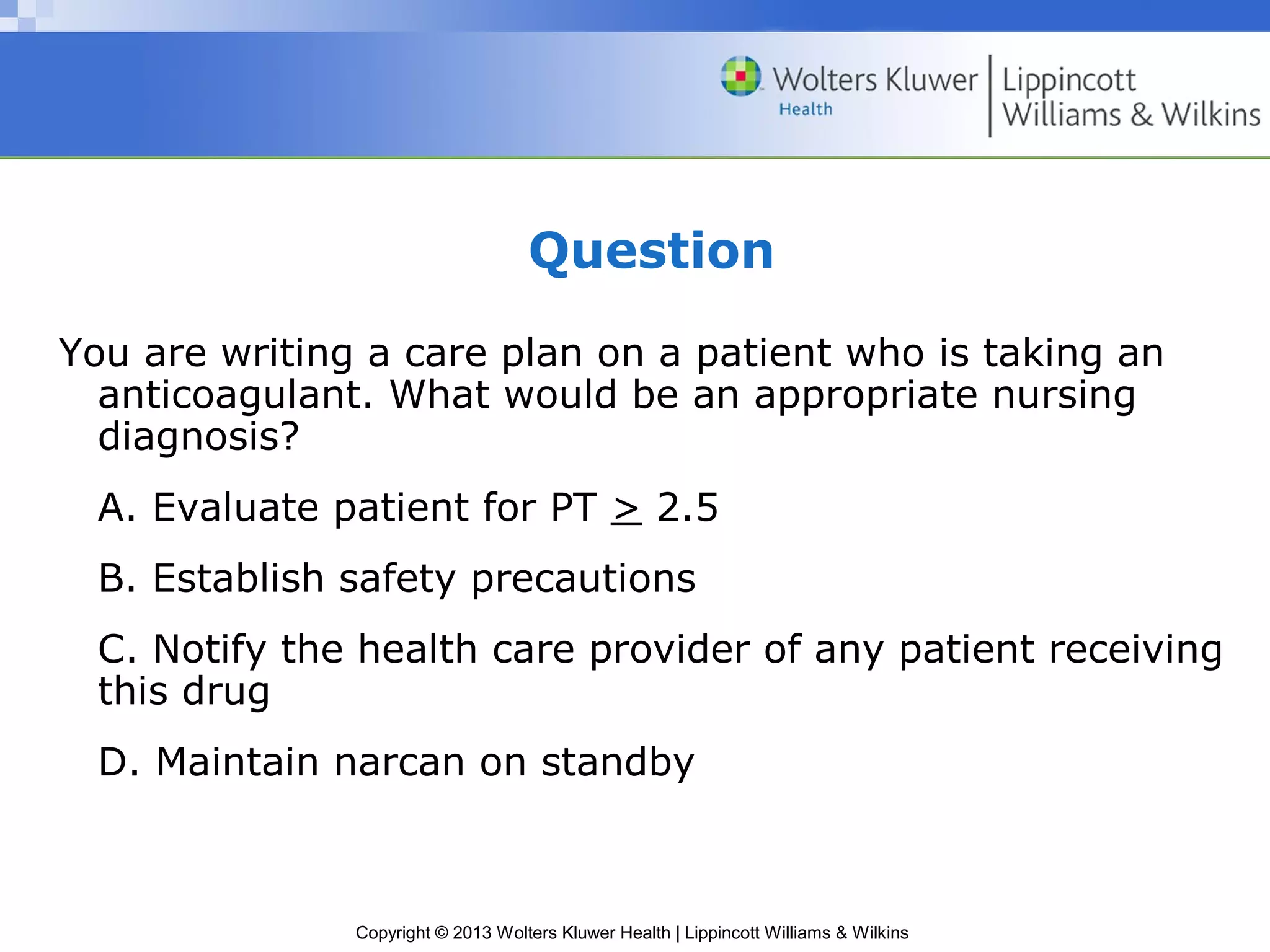 Copyright © 2013 Wolters Kluwer Health | Lippincott Williams & Wilkins
Question
You are writing a care plan on a patient who is taking an
anticoagulant. What would be an appropriate nursing
diagnosis?
A. Evaluate patient for PT > 2.5
B. Establish safety precautions
C. Notify the health care provider of any patient receiving
this drug
D. Maintain narcan on standby
 