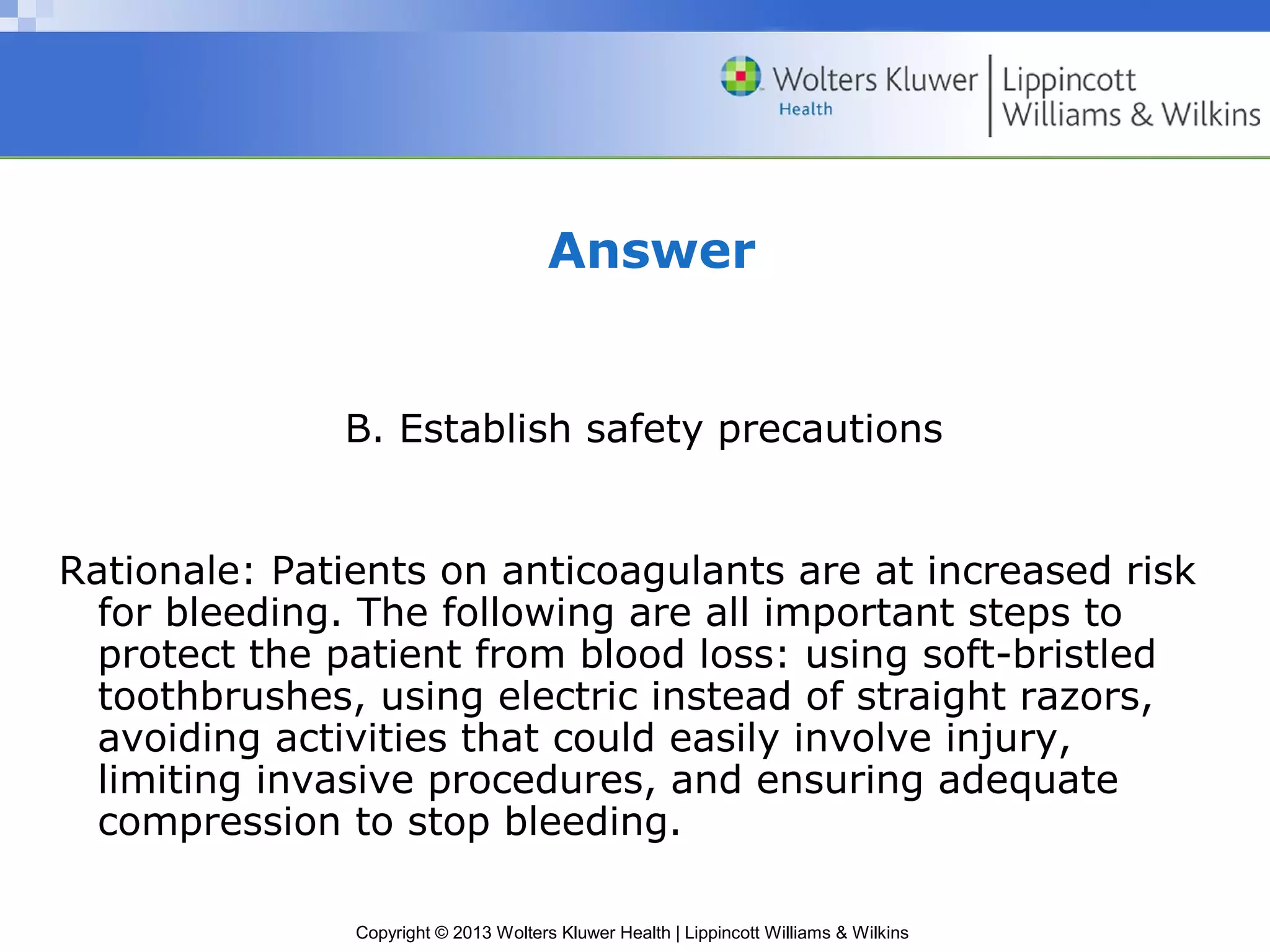 Copyright © 2013 Wolters Kluwer Health | Lippincott Williams & Wilkins
Answer
B. Establish safety precautions
Rationale: Patients on anticoagulants are at increased risk
for bleeding. The following are all important steps to
protect the patient from blood loss: using soft-bristled
toothbrushes, using electric instead of straight razors,
avoiding activities that could easily involve injury,
limiting invasive procedures, and ensuring adequate
compression to stop bleeding.
 