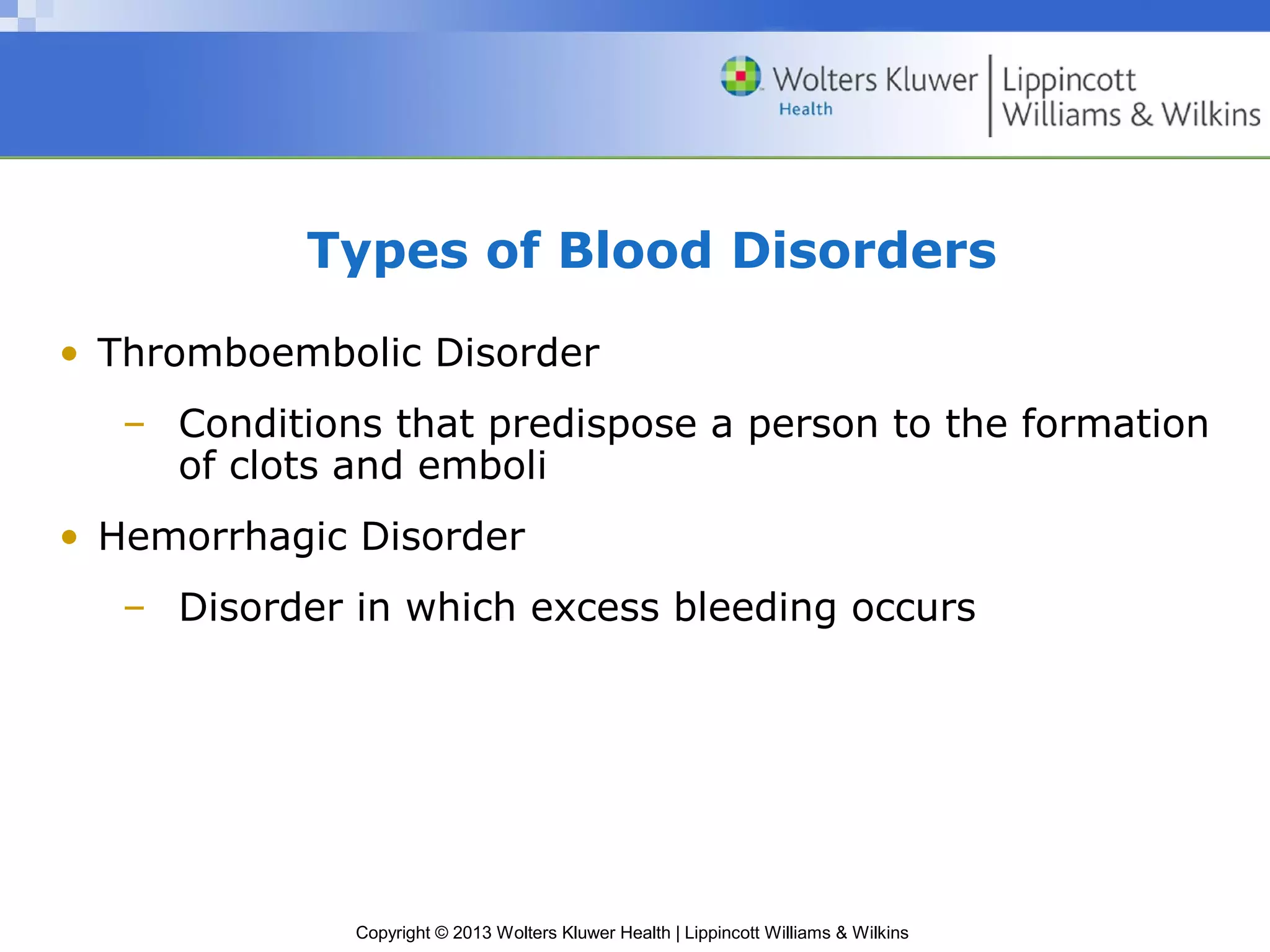 Copyright © 2013 Wolters Kluwer Health | Lippincott Williams & Wilkins
Types of Blood Disorders
• Thromboembolic Disorder
– Conditions that predispose a person to the formation
of clots and emboli
• Hemorrhagic Disorder
– Disorder in which excess bleeding occurs
 