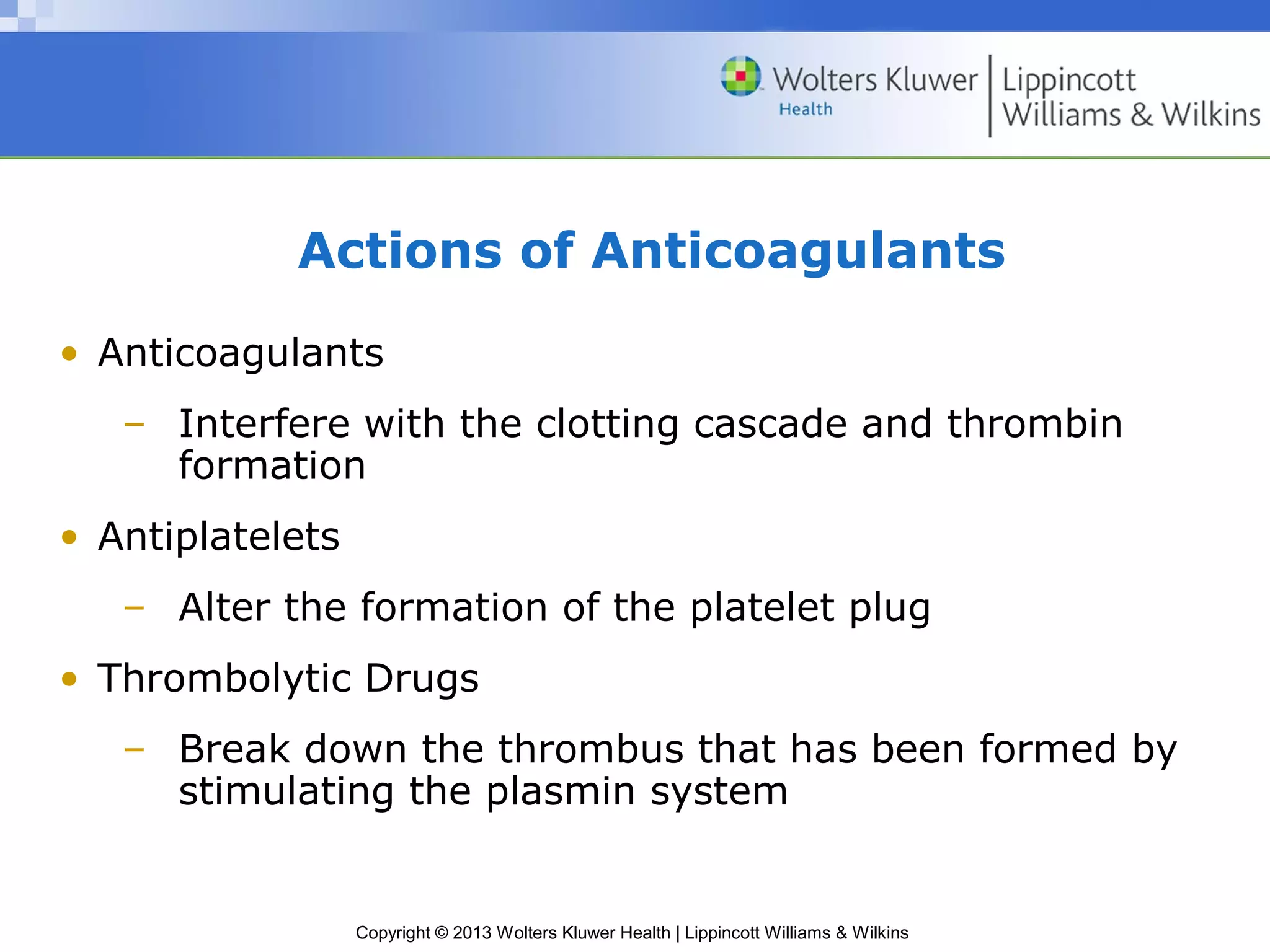 Copyright © 2013 Wolters Kluwer Health | Lippincott Williams & Wilkins
Actions of Anticoagulants
• Anticoagulants
– Interfere with the clotting cascade and thrombin
formation
• Antiplatelets
– Alter the formation of the platelet plug
• Thrombolytic Drugs
– Break down the thrombus that has been formed by
stimulating the plasmin system
 