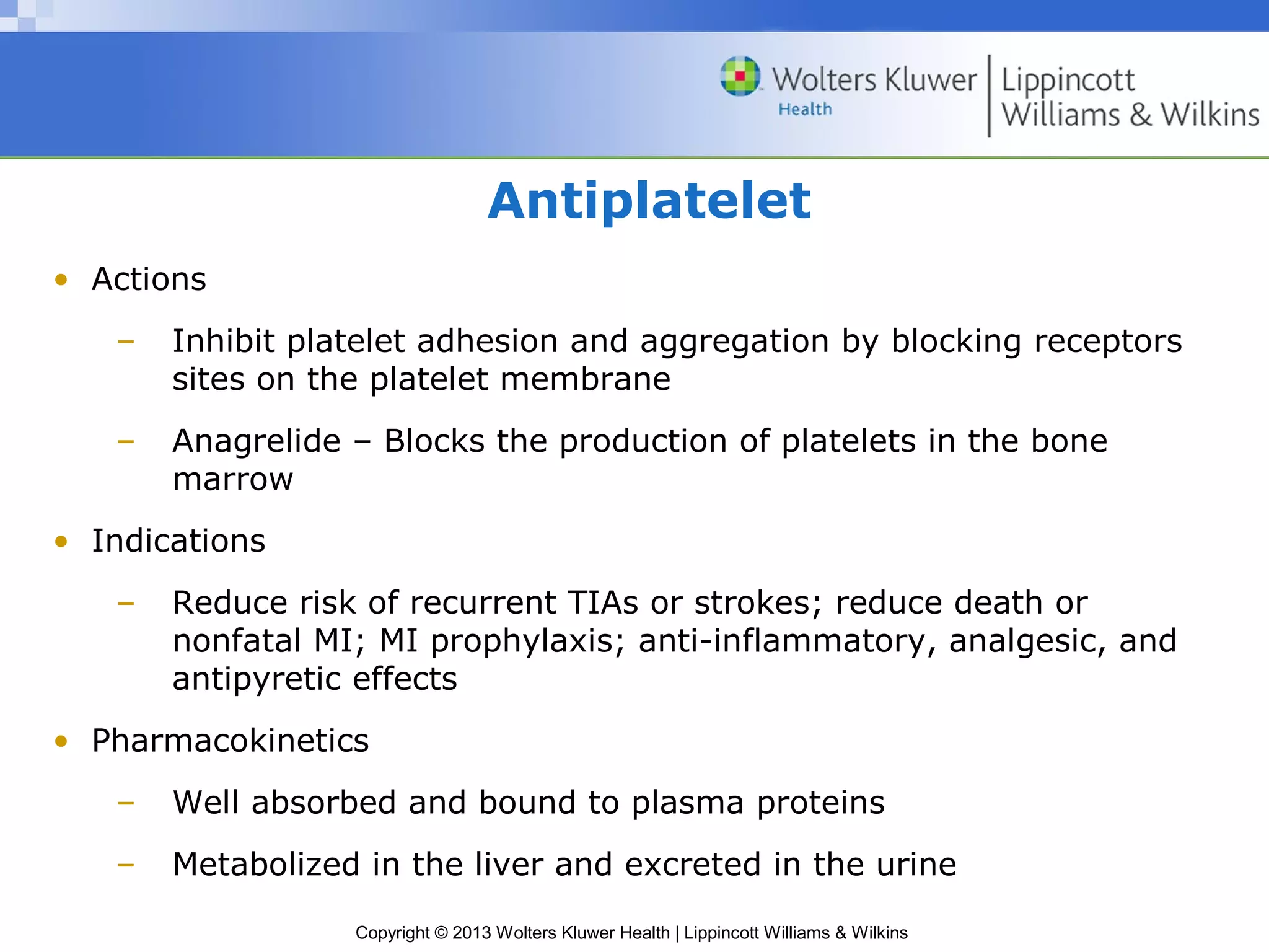Copyright © 2013 Wolters Kluwer Health | Lippincott Williams & Wilkins
Antiplatelet
• Actions
– Inhibit platelet adhesion and aggregation by blocking receptors
sites on the platelet membrane
– Anagrelide – Blocks the production of platelets in the bone
marrow
• Indications
– Reduce risk of recurrent TIAs or strokes; reduce death or
nonfatal MI; MI prophylaxis; anti-inflammatory, analgesic, and
antipyretic effects
• Pharmacokinetics
– Well absorbed and bound to plasma proteins
– Metabolized in the liver and excreted in the urine
 