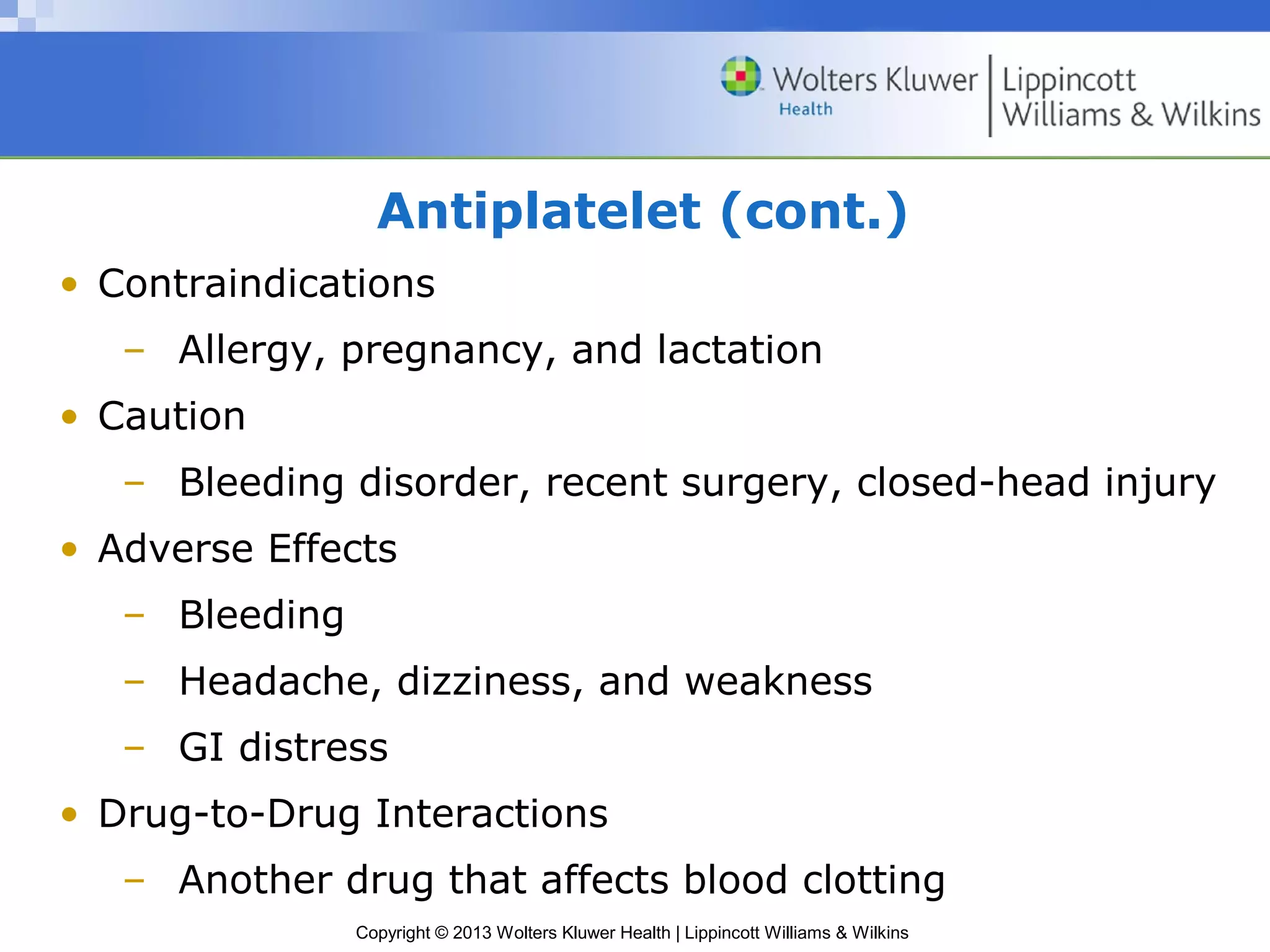 Copyright © 2013 Wolters Kluwer Health | Lippincott Williams & Wilkins
Antiplatelet (cont.)
• Contraindications
– Allergy, pregnancy, and lactation
• Caution
– Bleeding disorder, recent surgery, closed-head injury
• Adverse Effects
– Bleeding
– Headache, dizziness, and weakness
– GI distress
• Drug-to-Drug Interactions
– Another drug that affects blood clotting
 