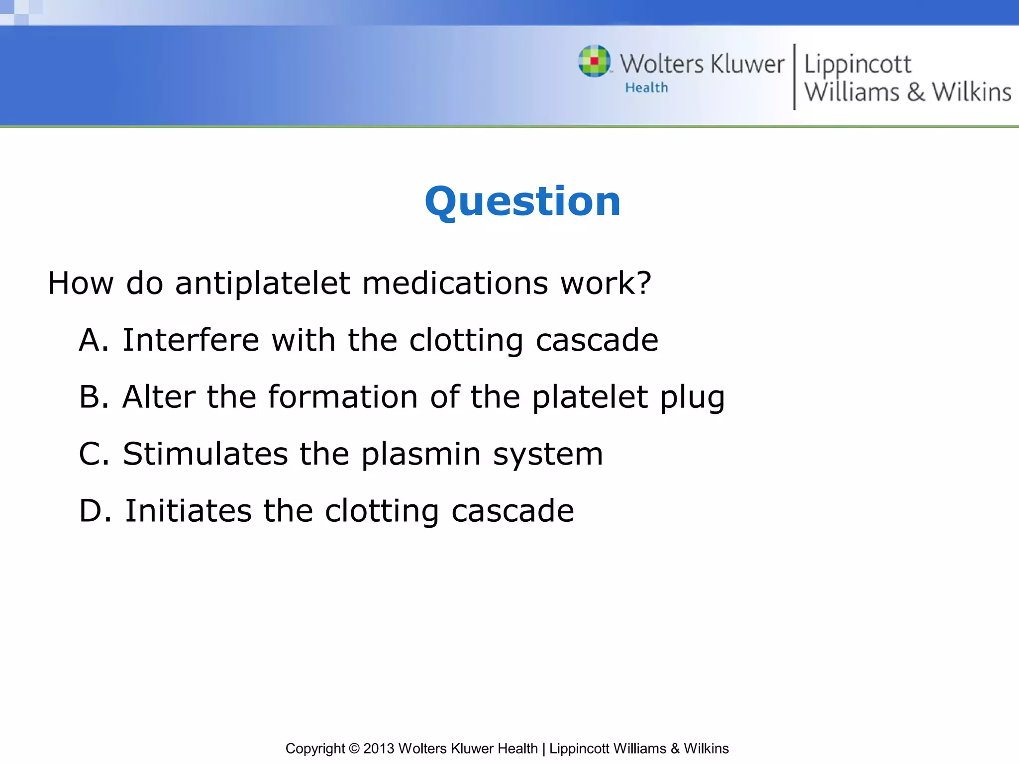Copyright © 2013 Wolters Kluwer Health | Lippincott Williams & Wilkins
Question
How do antiplatelet medications work?
A. Interfere with the clotting cascade
B. Alter the formation of the platelet plug
C. Stimulates the plasmin system
D. Initiates the clotting cascade
 