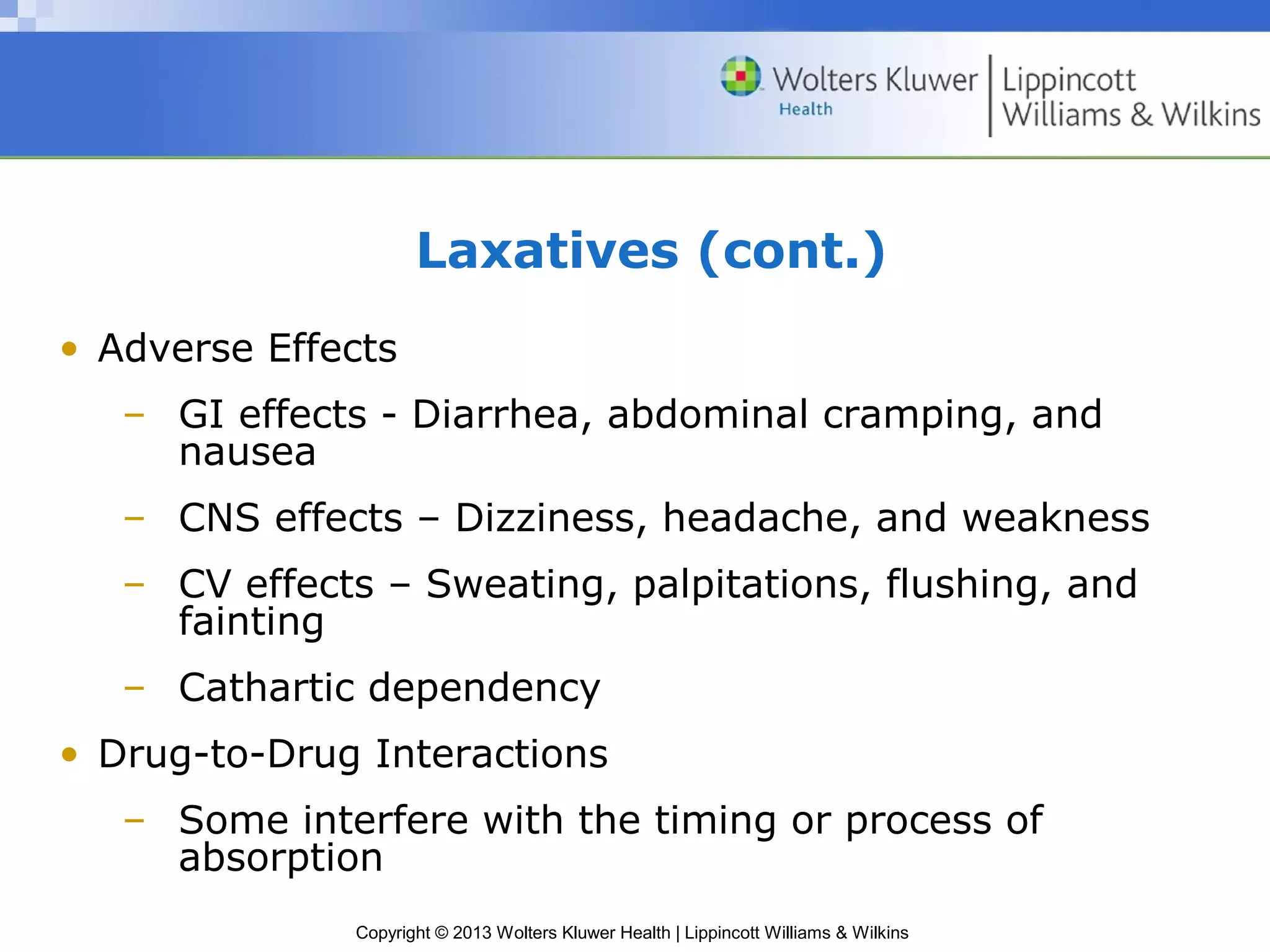 Laxatives (cont.) 
• Adverse Effects 
– GI effects - Diarrhea, abdominal cramping, and 
Copyright © 2013 Wolters Kluwer Health | Lippincott Williams & Wilkins 
nausea 
– CNS effects – Dizziness, headache, and weakness 
– CV effects – Sweating, palpitations, flushing, and 
fainting 
– Cathartic dependency 
• Drug-to-Drug Interactions 
– Some interfere with the timing or process of 
absorption 
 