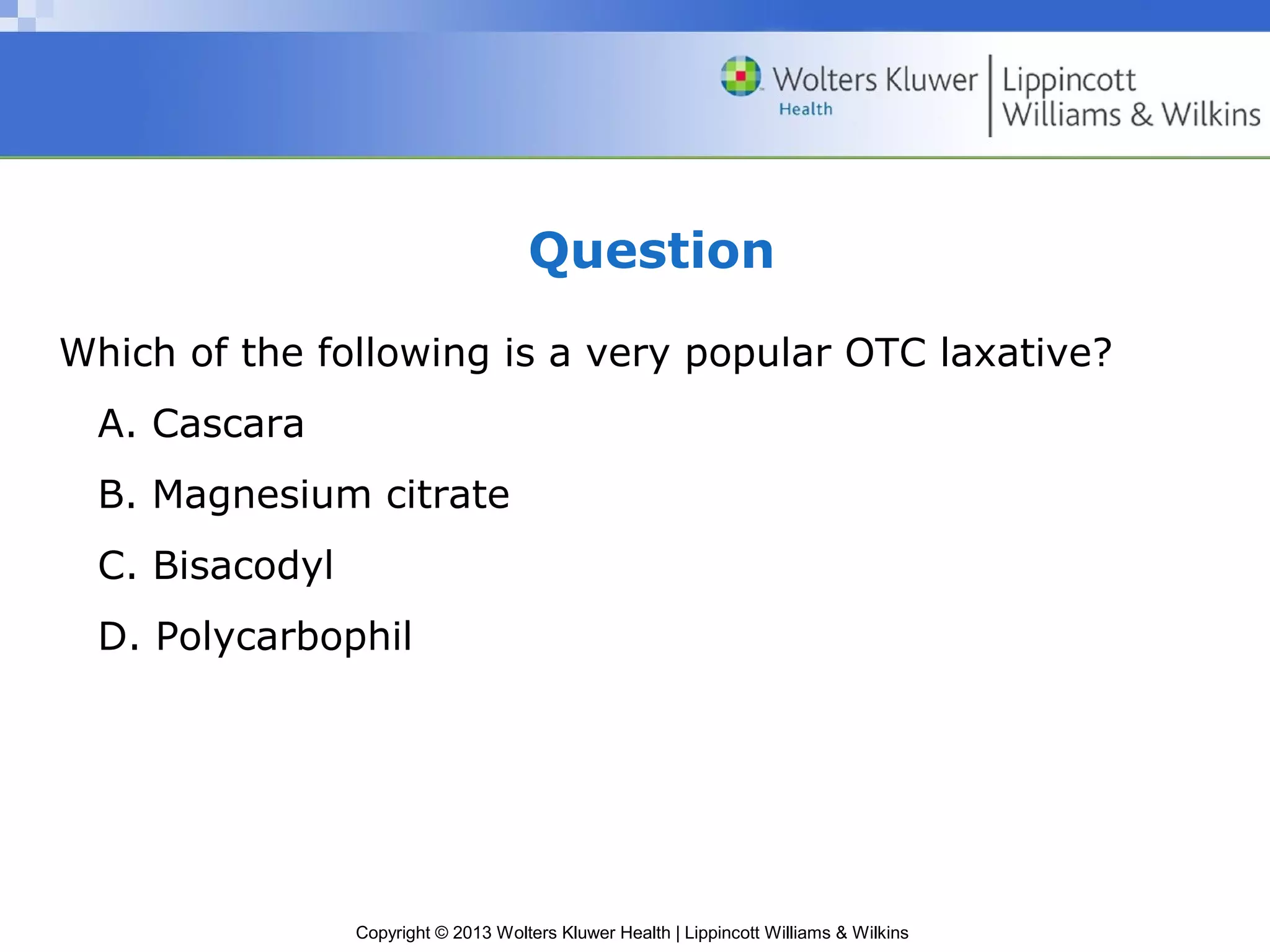 Question 
Which of the following is a very popular OTC laxative? 
A. Cascara 
B. Magnesium citrate 
C. Bisacodyl 
D. Polycarbophil 
Copyright © 2013 Wolters Kluwer Health | Lippincott Williams & Wilkins 
 