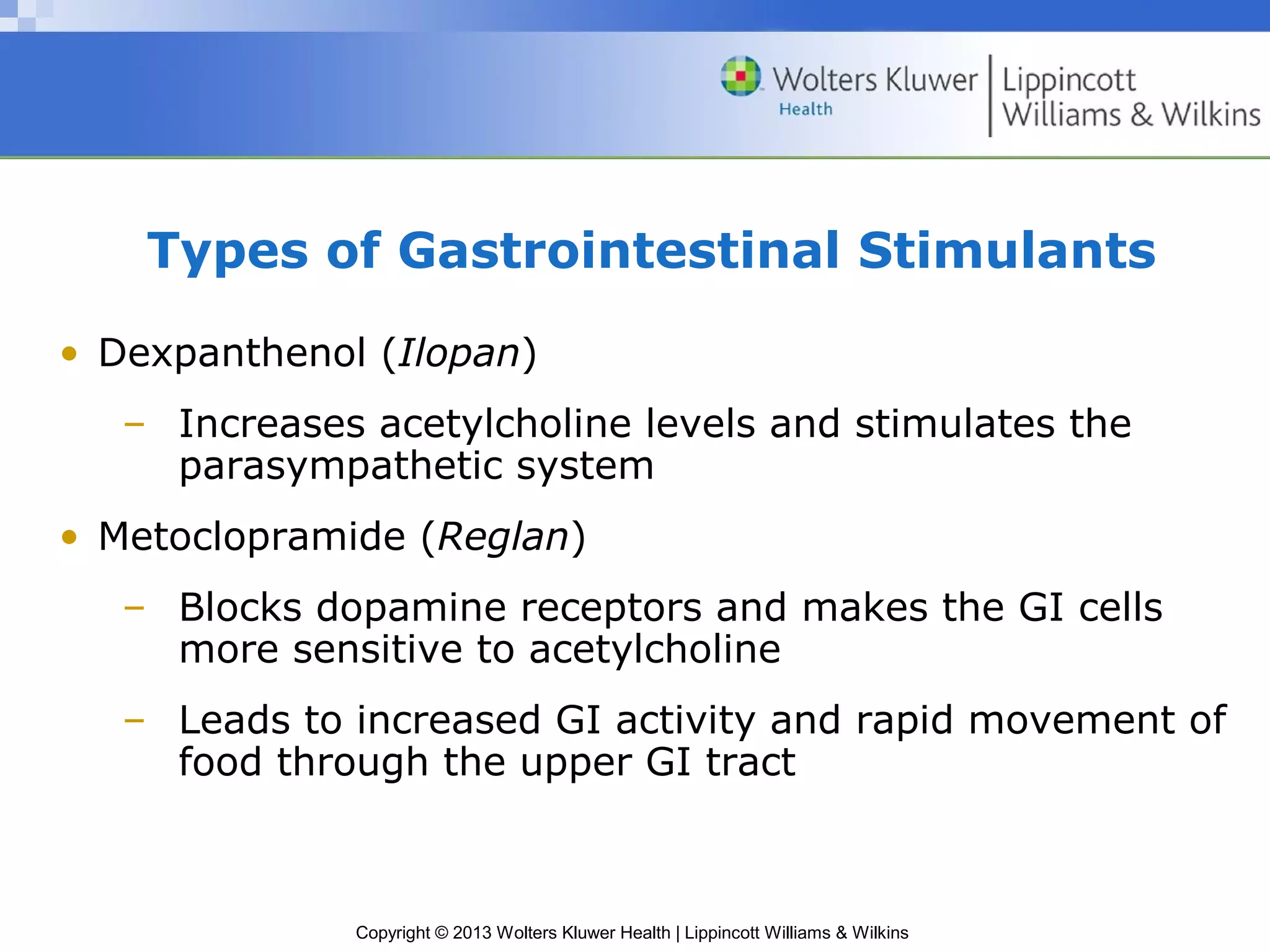 Types of Gastrointestinal Stimulants 
• Dexpanthenol (Ilopan) 
– Increases acetylcholine levels and stimulates the 
parasympathetic system 
• Metoclopramide (Reglan) 
– Blocks dopamine receptors and makes the GI cells 
more sensitive to acetylcholine 
– Leads to increased GI activity and rapid movement of 
food through the upper GI tract 
Copyright © 2013 Wolters Kluwer Health | Lippincott Williams & Wilkins 
 