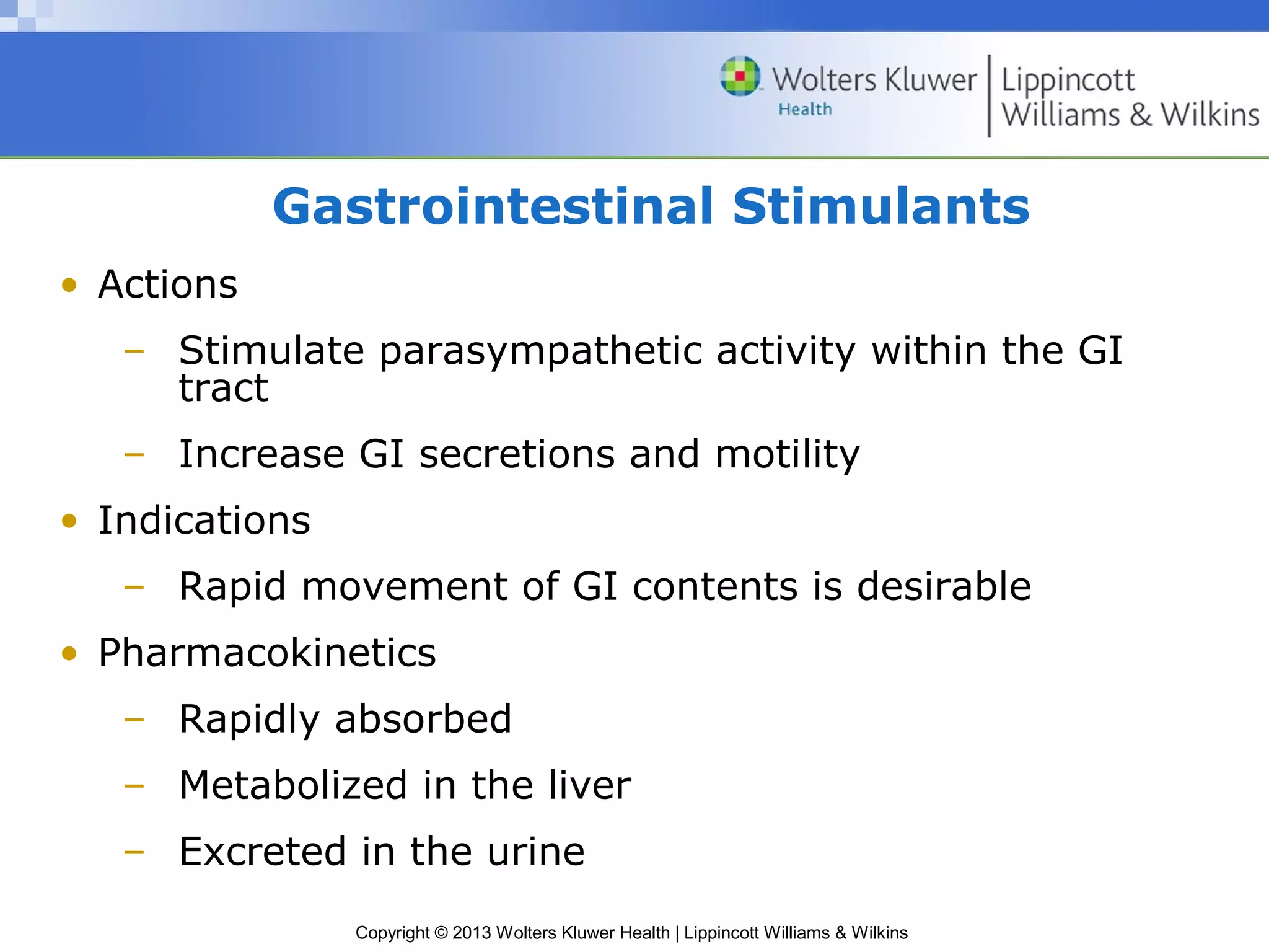 Gastrointestinal Stimulants 
Copyright © 2013 Wolters Kluwer Health | Lippincott Williams & Wilkins 
• Actions 
– Stimulate parasympathetic activity within the GI 
tract 
– Increase GI secretions and motility 
• Indications 
– Rapid movement of GI contents is desirable 
• Pharmacokinetics 
– Rapidly absorbed 
– Metabolized in the liver 
– Excreted in the urine 
 