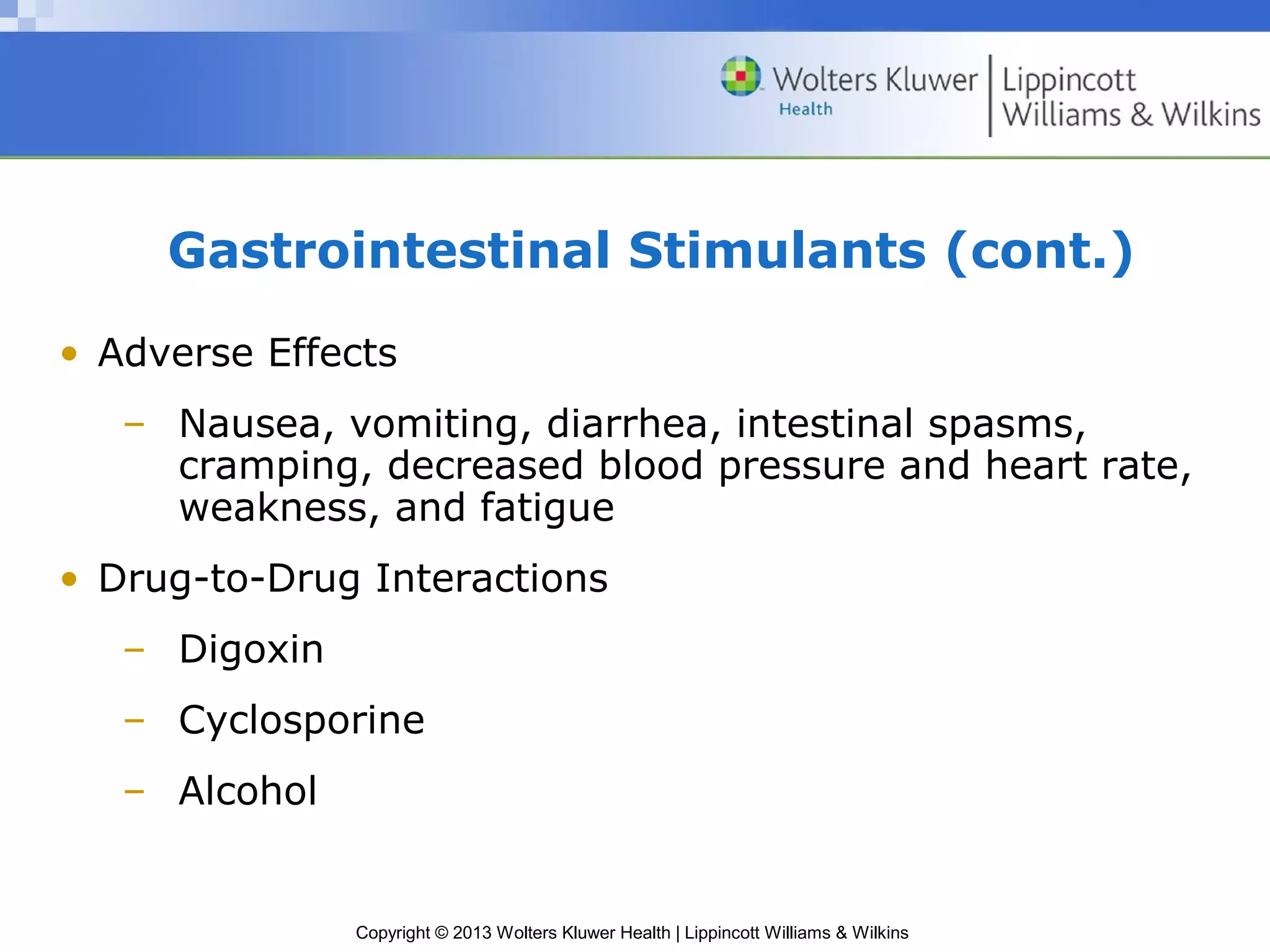 Gastrointestinal Stimulants (cont.) 
• Adverse Effects 
– Nausea, vomiting, diarrhea, intestinal spasms, 
cramping, decreased blood pressure and heart rate, 
weakness, and fatigue 
• Drug-to-Drug Interactions 
– Digoxin 
– Cyclosporine 
– Alcohol 
Copyright © 2013 Wolters Kluwer Health | Lippincott Williams & Wilkins 
 