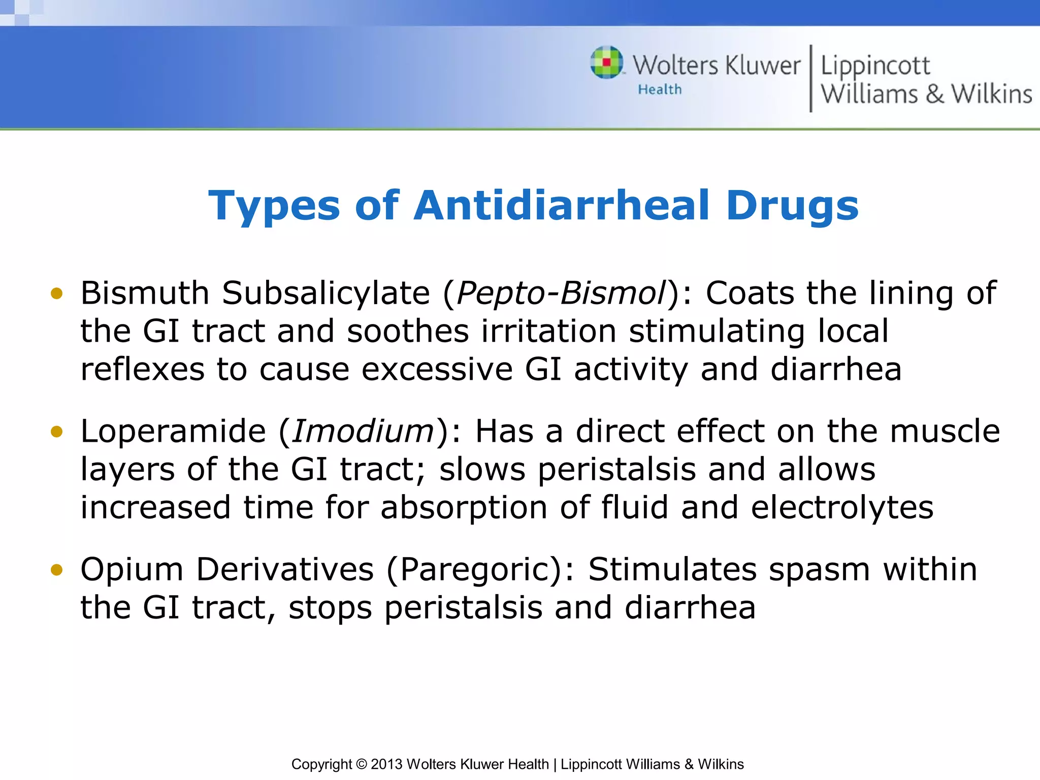 Types of Antidiarrheal Drugs 
• Bismuth Subsalicylate (Pepto-Bismol): Coats the lining of 
the GI tract and soothes irritation stimulating local 
reflexes to cause excessive GI activity and diarrhea 
• Loperamide (Imodium): Has a direct effect on the muscle 
layers of the GI tract; slows peristalsis and allows 
increased time for absorption of fluid and electrolytes 
• Opium Derivatives (Paregoric): Stimulates spasm within 
the GI tract, stops peristalsis and diarrhea 
Copyright © 2013 Wolters Kluwer Health | Lippincott Williams & Wilkins 
 