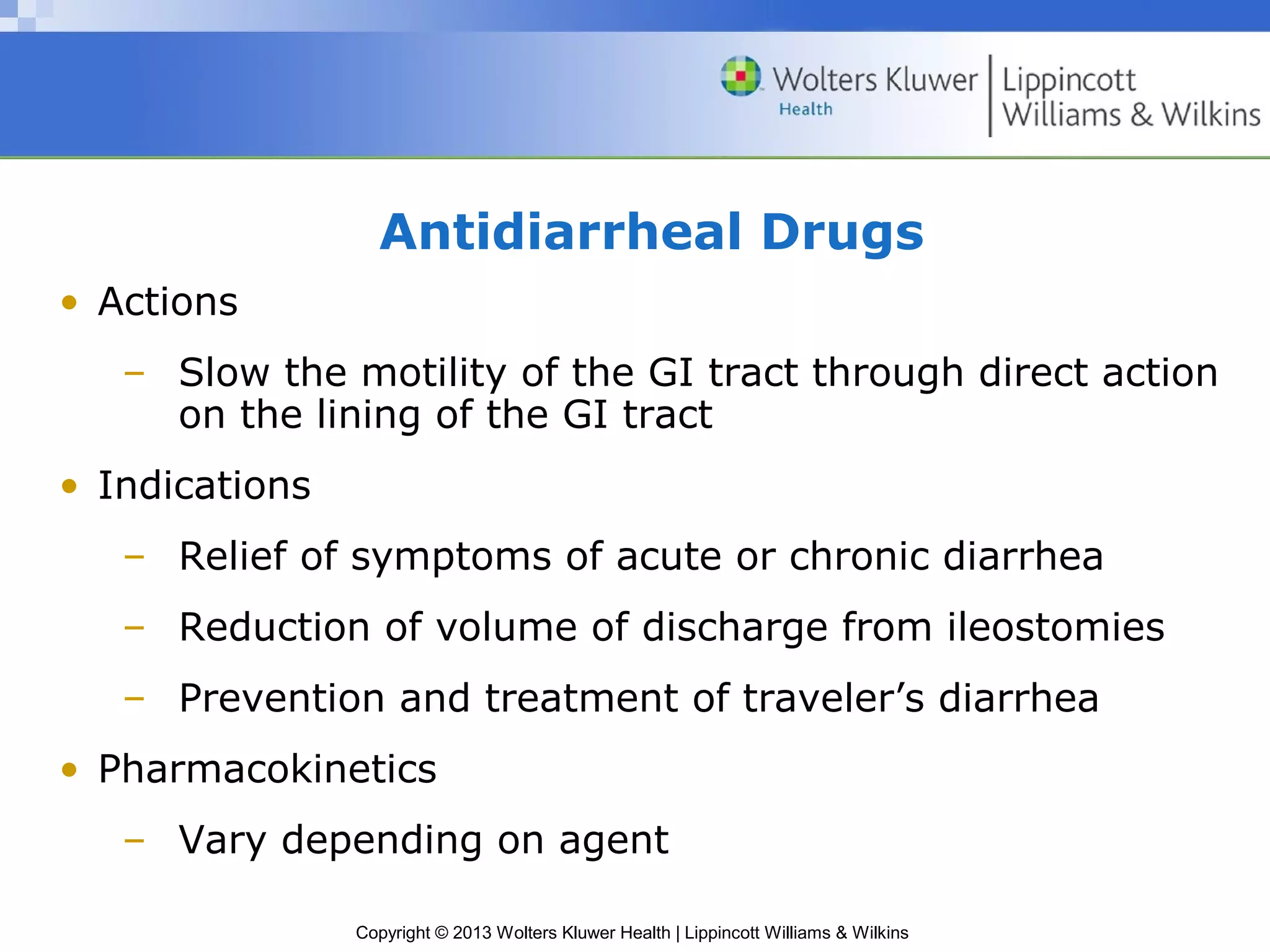 Antidiarrheal Drugs 
Copyright © 2013 Wolters Kluwer Health | Lippincott Williams & Wilkins 
• Actions 
– Slow the motility of the GI tract through direct action 
on the lining of the GI tract 
• Indications 
– Relief of symptoms of acute or chronic diarrhea 
– Reduction of volume of discharge from ileostomies 
– Prevention and treatment of traveler’s diarrhea 
• Pharmacokinetics 
– Vary depending on agent 
 