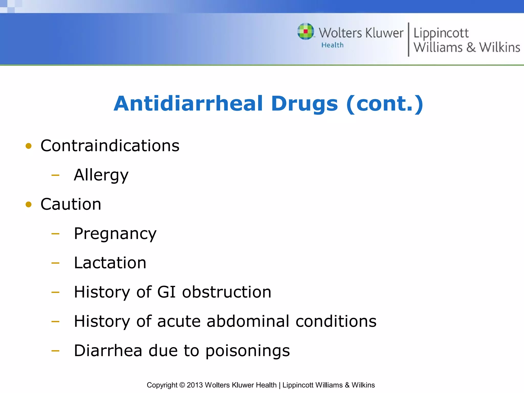 Antidiarrheal Drugs (cont.) 
• Contraindications 
Copyright © 2013 Wolters Kluwer Health | Lippincott Williams & Wilkins 
– Allergy 
• Caution 
– Pregnancy 
– Lactation 
– History of GI obstruction 
– History of acute abdominal conditions 
– Diarrhea due to poisonings 
 