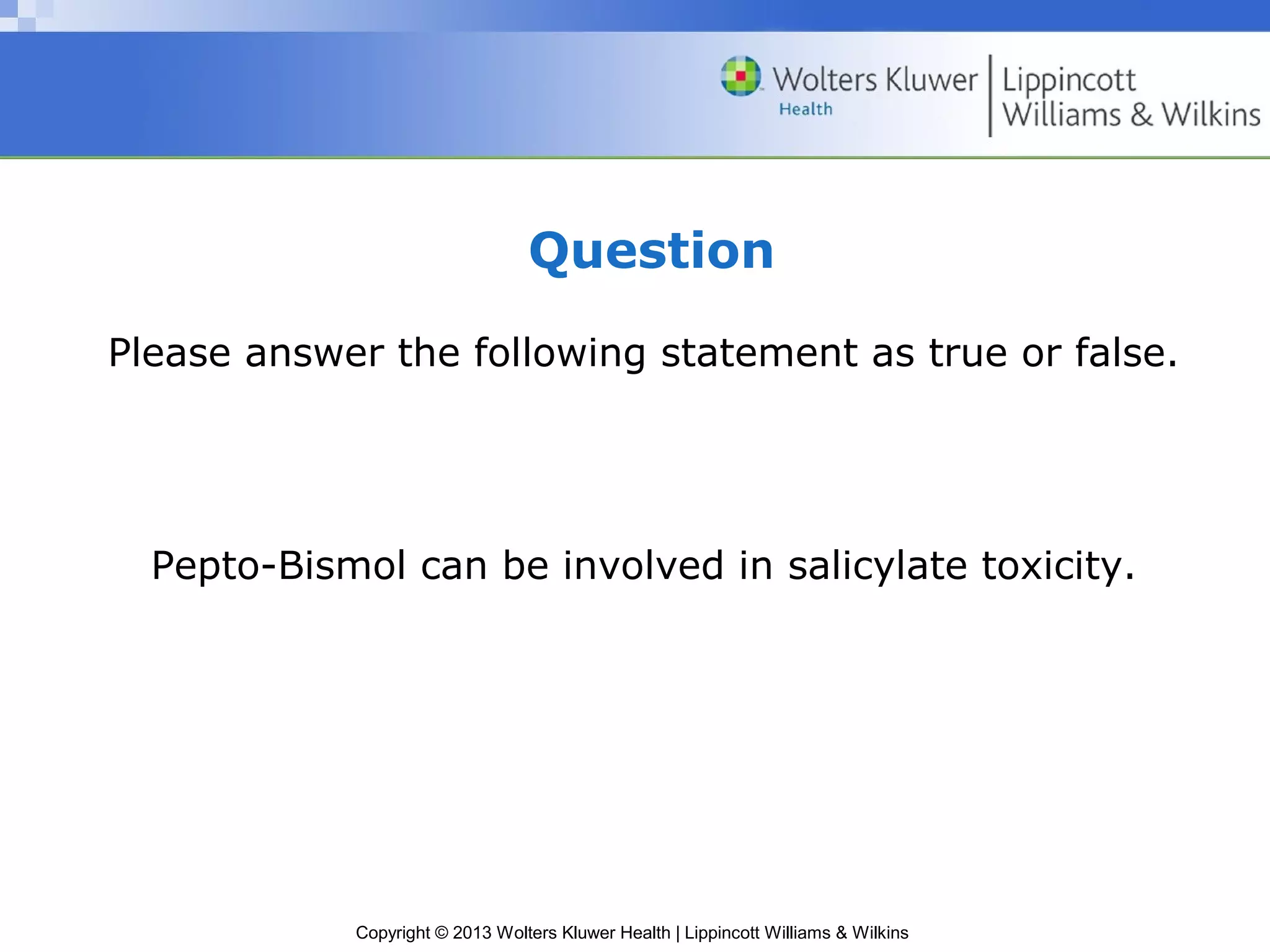 Question 
Please answer the following statement as true or false. 
Pepto-Bismol can be involved in salicylate toxicity. 
Copyright © 2013 Wolters Kluwer Health | Lippincott Williams & Wilkins 
 