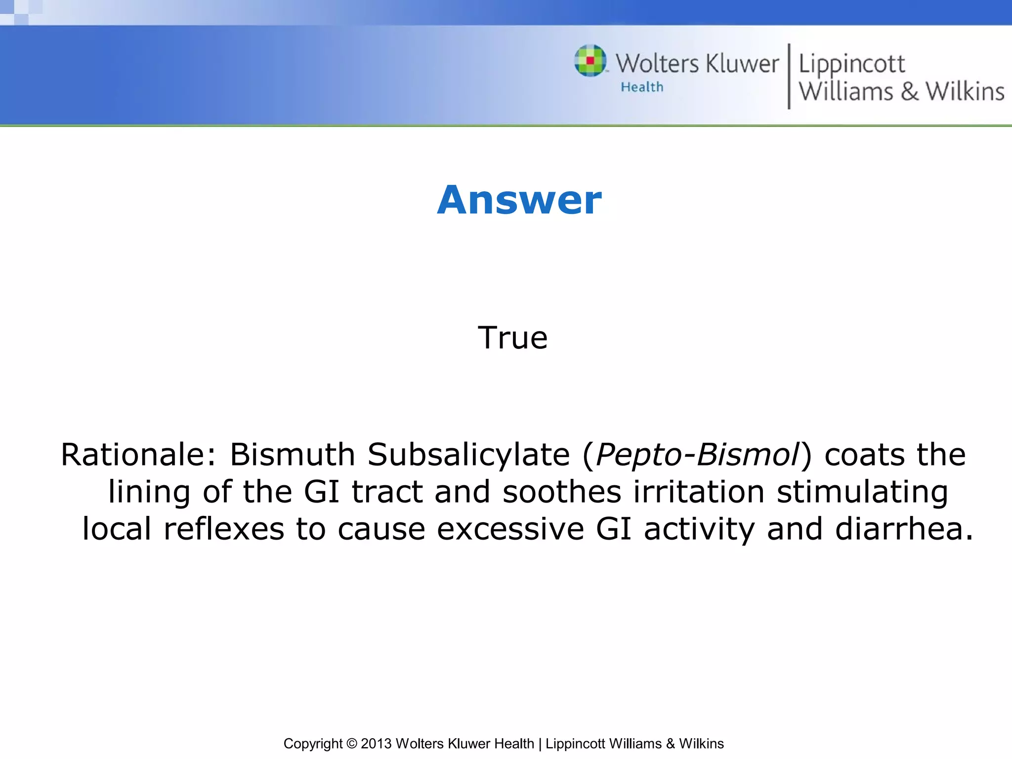 Answer 
True 
Rationale: Bismuth Subsalicylate (Pepto-Bismol) coats the 
lining of the GI tract and soothes irritation stimulating 
local reflexes to cause excessive GI activity and diarrhea. 
Copyright © 2013 Wolters Kluwer Health | Lippincott Williams & Wilkins 
 