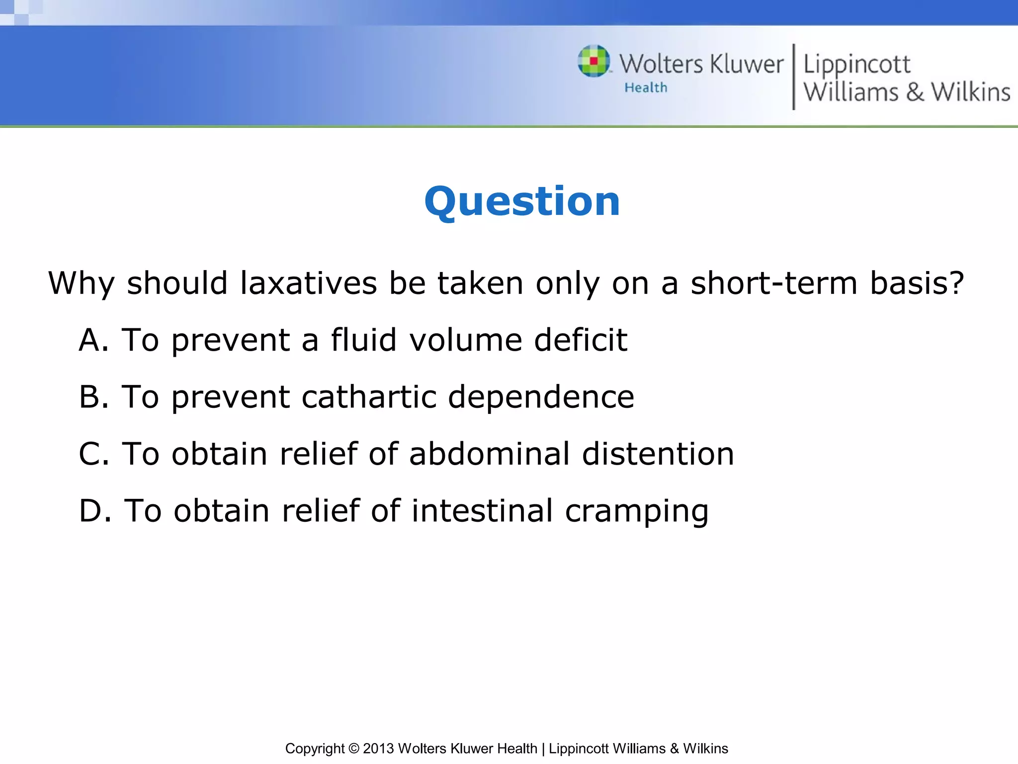 Question 
Why should laxatives be taken only on a short-term basis? 
A. To prevent a fluid volume deficit 
B. To prevent cathartic dependence 
C. To obtain relief of abdominal distention 
D. To obtain relief of intestinal cramping 
Copyright © 2013 Wolters Kluwer Health | Lippincott Williams & Wilkins 
 