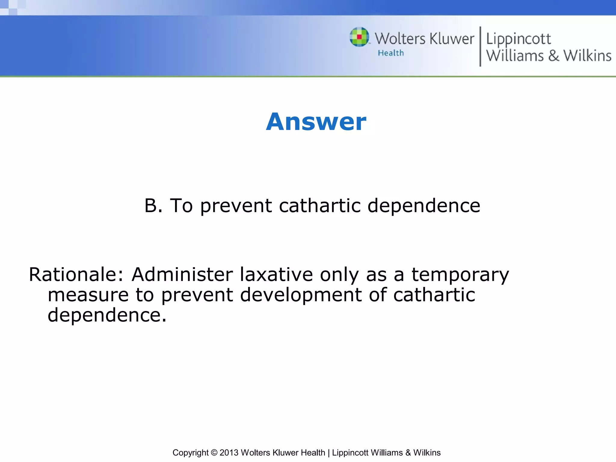 Answer 
B. To prevent cathartic dependence 
Rationale: Administer laxative only as a temporary 
measure to prevent development of cathartic 
dependence. 
Copyright © 2013 Wolters Kluwer Health | Lippincott Williams & Wilkins 
