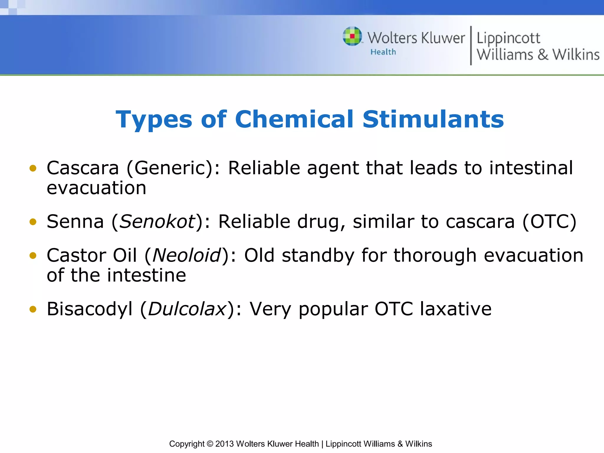 Types of Chemical Stimulants 
• Cascara (Generic): Reliable agent that leads to intestinal 
evacuation 
• Senna (Senokot): Reliable drug, similar to cascara (OTC) 
• Castor Oil (Neoloid): Old standby for thorough evacuation 
of the intestine 
• Bisacodyl (Dulcolax): Very popular OTC laxative 
Copyright © 2013 Wolters Kluwer Health | Lippincott Williams & Wilkins 
 