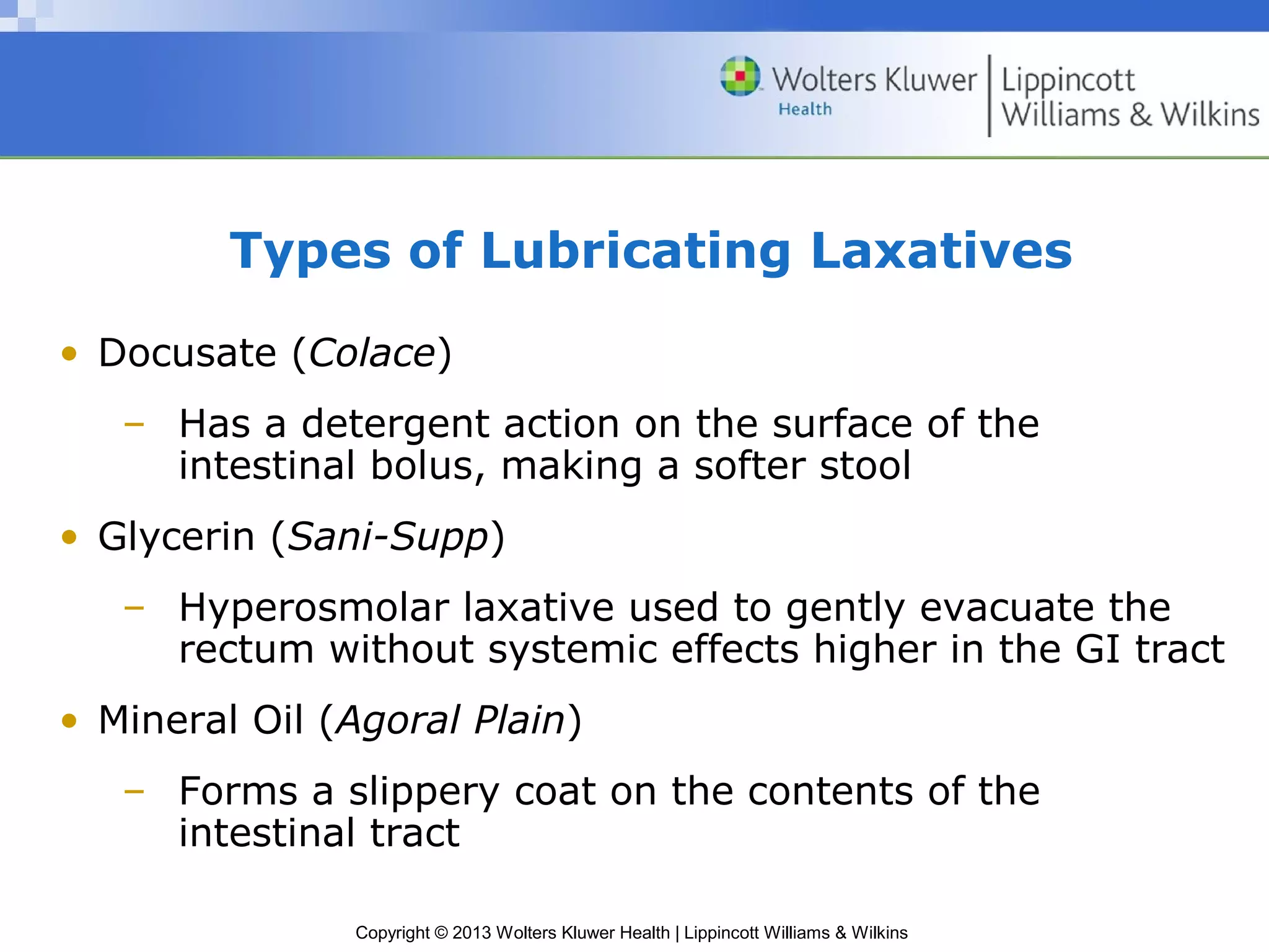 Types of Lubricating Laxatives 
• Docusate (Colace) 
– Has a detergent action on the surface of the 
intestinal bolus, making a softer stool 
• Glycerin (Sani-Supp) 
– Hyperosmolar laxative used to gently evacuate the 
rectum without systemic effects higher in the GI tract 
• Mineral Oil (Agoral Plain) 
– Forms a slippery coat on the contents of the 
intestinal tract 
Copyright © 2013 Wolters Kluwer Health | Lippincott Williams & Wilkins 
 