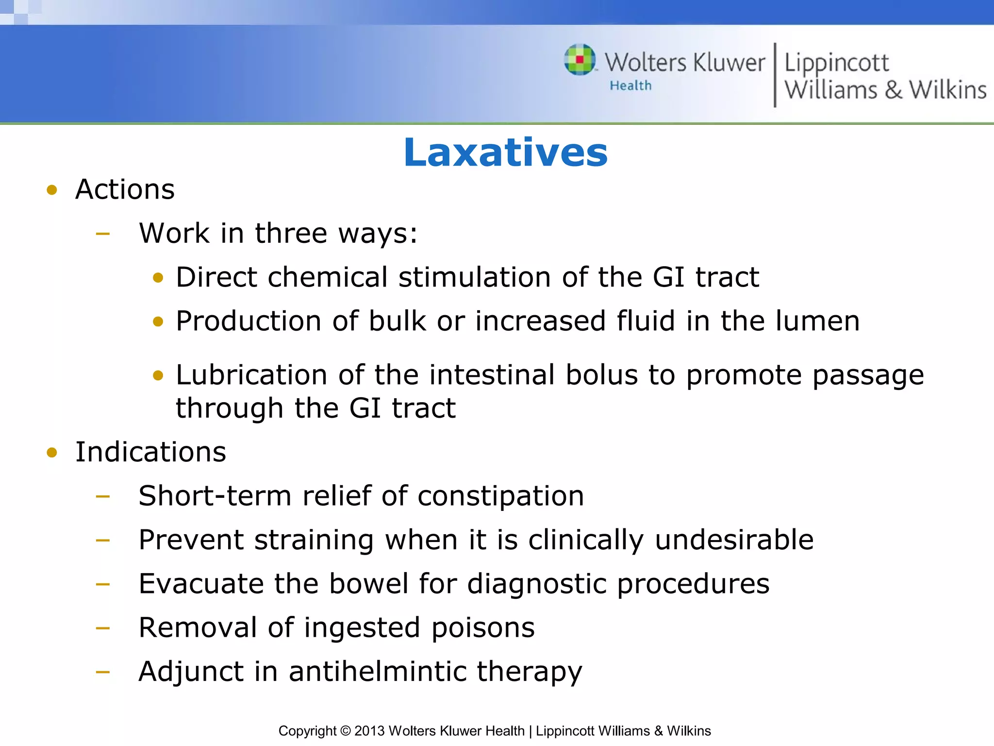 Laxatives 
Copyright © 2013 Wolters Kluwer Health | Lippincott Williams & Wilkins 
• Actions 
– Work in three ways: 
• Direct chemical stimulation of the GI tract 
• Production of bulk or increased fluid in the lumen 
• Lubrication of the intestinal bolus to promote passage 
through the GI tract 
• Indications 
– Short-term relief of constipation 
– Prevent straining when it is clinically undesirable 
– Evacuate the bowel for diagnostic procedures 
– Removal of ingested poisons 
– Adjunct in antihelmintic therapy 
 