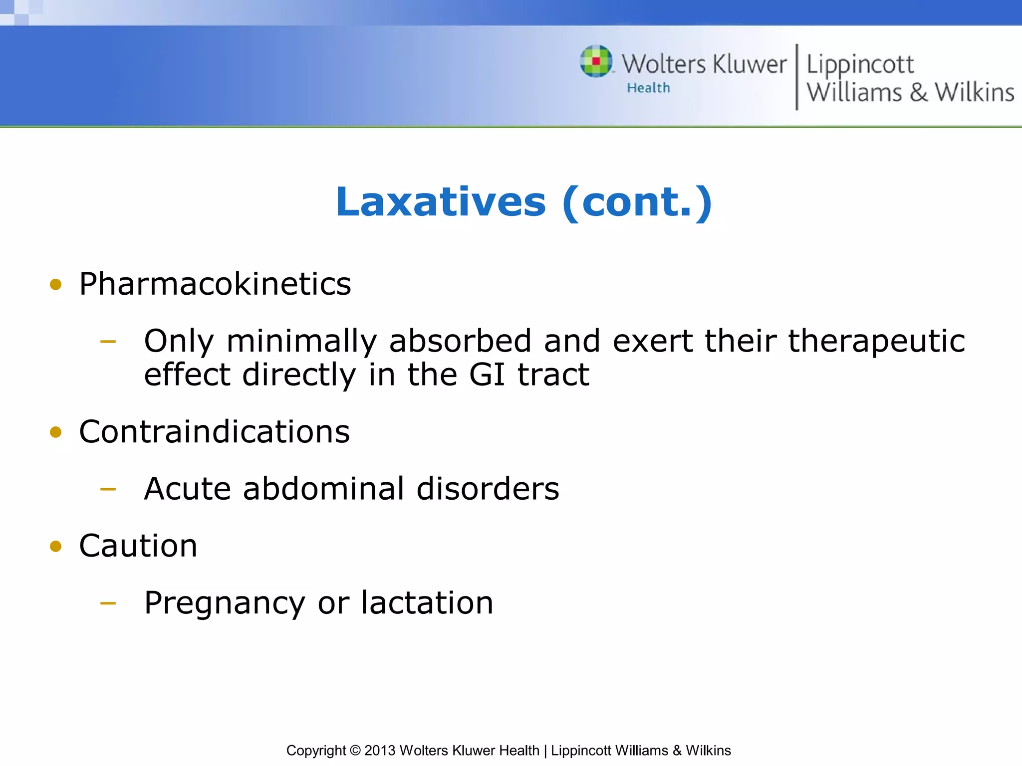 Laxatives (cont.) 
• Pharmacokinetics 
– Only minimally absorbed and exert their therapeutic 
effect directly in the GI tract 
• Contraindications 
– Acute abdominal disorders 
Copyright © 2013 Wolters Kluwer Health | Lippincott Williams & Wilkins 
• Caution 
– Pregnancy or lactation 
 