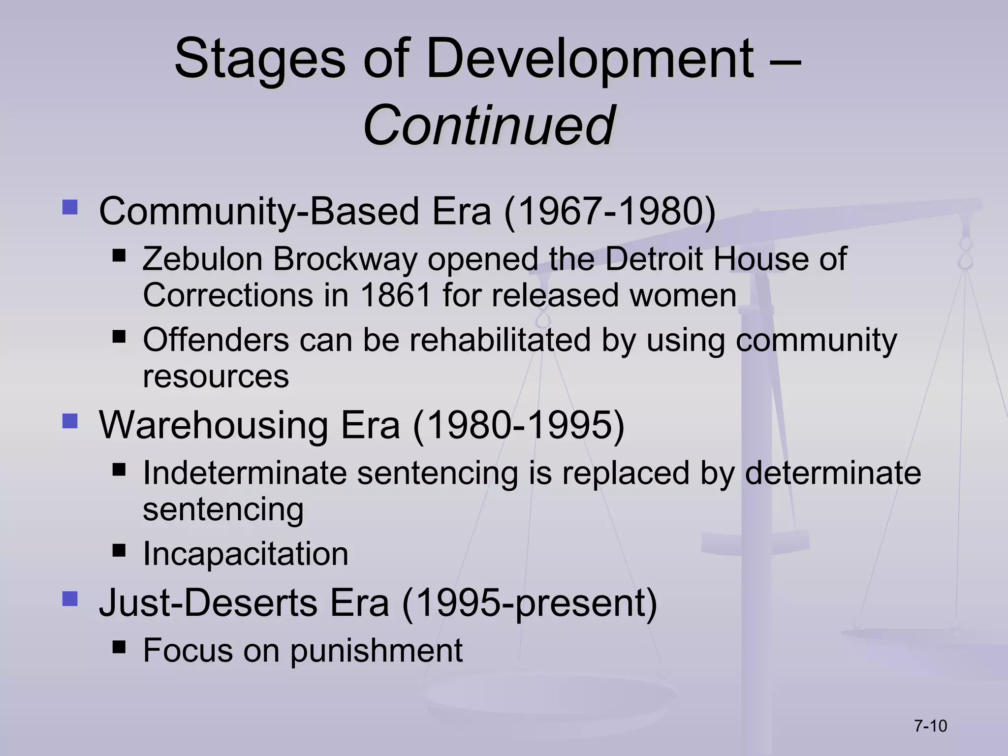 Stages of Development –
                 Continued
   Community-Based Era (1967-1980)
       Zebulon Brockway opened the Detroit House of
        Corrections in 1861 for released women
       Offenders can be rehabilitated by using community
        resources
   Warehousing Era (1980-1995)
       Indeterminate sentencing is replaced by determinate
        sentencing
       Incapacitation
   Just-Deserts Era (1995-present)
       Focus on punishment

                                                            7-10
 