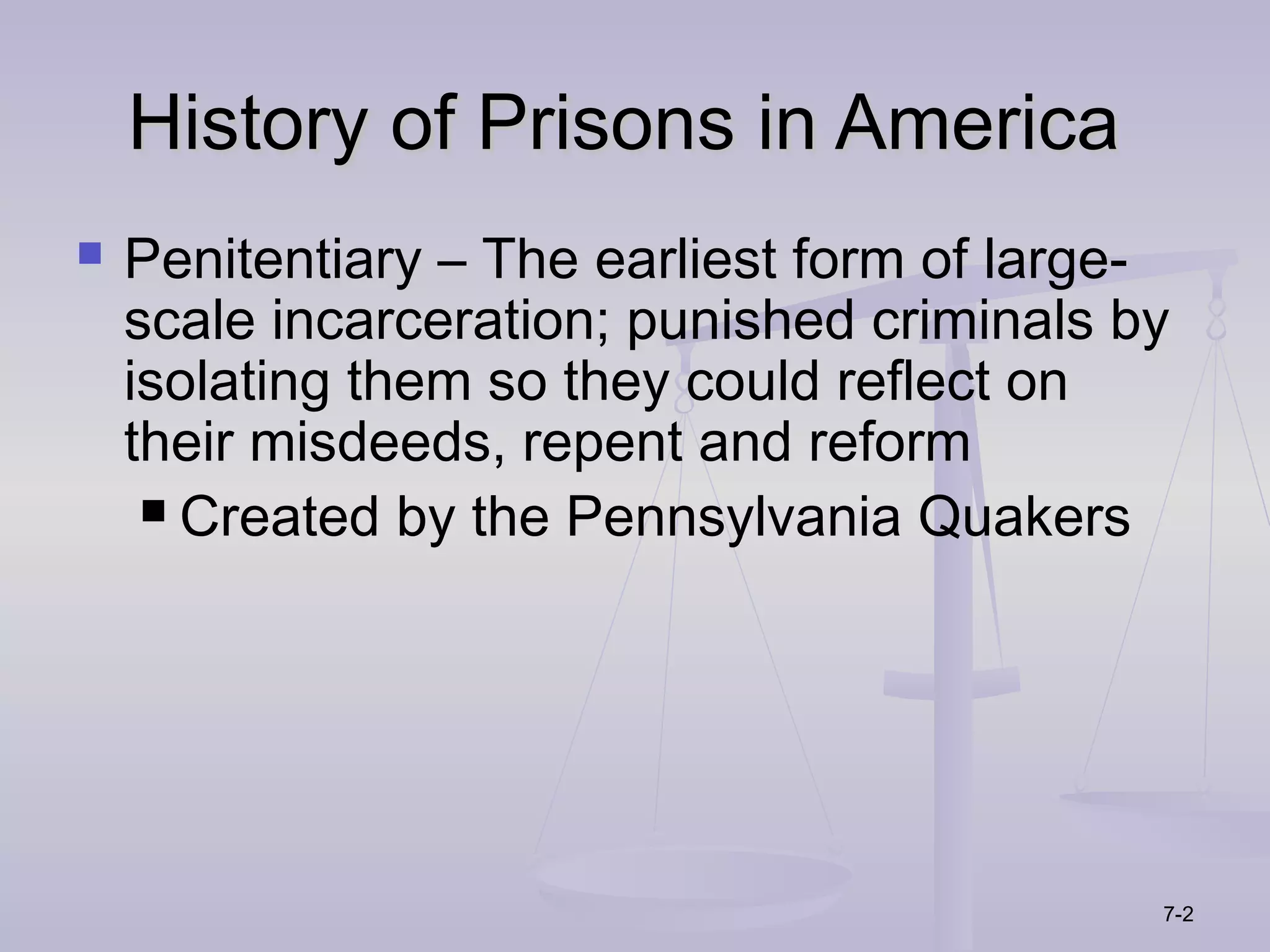 History of Prisons in America
   Penitentiary – The earliest form of large-
    scale incarceration; punished criminals by
    isolating them so they could reflect on
    their misdeeds, repent and reform
      Created by the Pennsylvania Quakers




                                             7-2
 