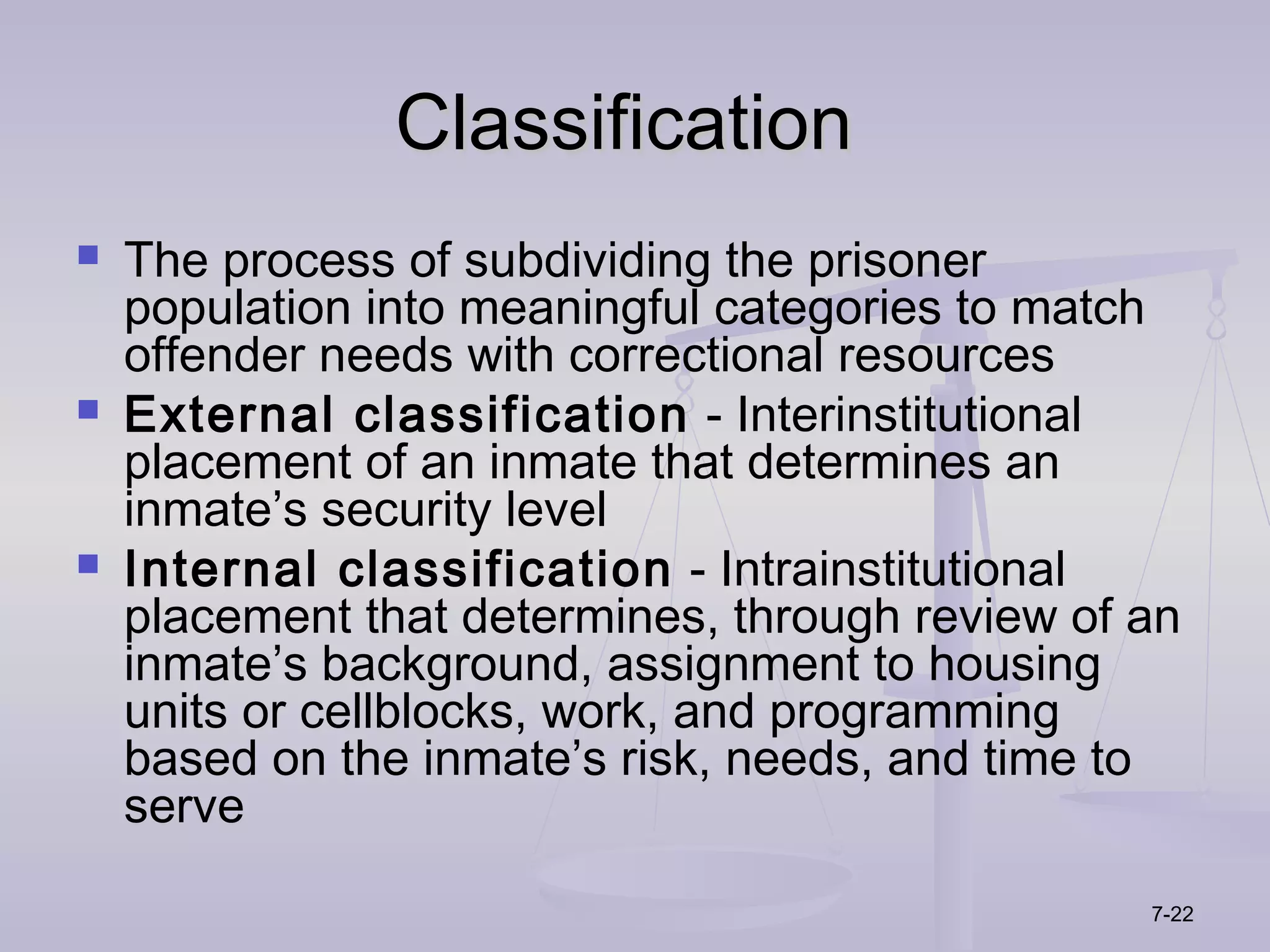 Classification
   The process of subdividing the prisoner
    population into meaningful categories to match
    offender needs with correctional resources
   External classification - Interinstitutional
    placement of an inmate that determines an
    inmate’s security level
   Internal classification - Intrainstitutional
    placement that determines, through review of an
    inmate’s background, assignment to housing
    units or cellblocks, work, and programming
    based on the inmate’s risk, needs, and time to
    serve

                                                 7-22
 