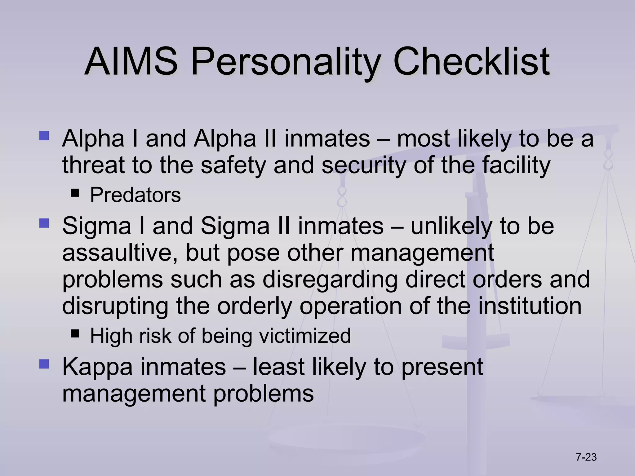 AIMS Personality Checklist
   Alpha I and Alpha II inmates – most likely to be a
    threat to the safety and security of the facility
       Predators
   Sigma I and Sigma II inmates – unlikely to be
    assaultive, but pose other management
    problems such as disregarding direct orders and
    disrupting the orderly operation of the institution
       High risk of being victimized
   Kappa inmates – least likely to present
    management problems

                                                     7-23
 