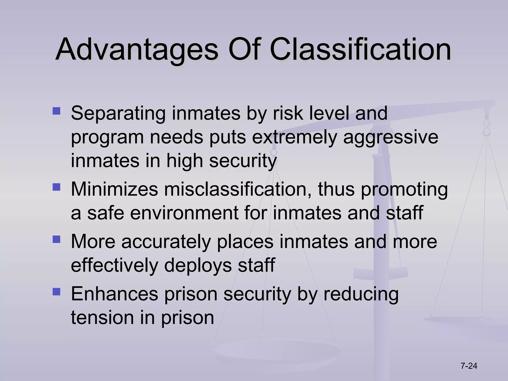 Advantages Of Classification
   Separating inmates by risk level and
    program needs puts extremely aggressive
    inmates in high security
   Minimizes misclassification, thus promoting
    a safe environment for inmates and staff
   More accurately places inmates and more
    effectively deploys staff
   Enhances prison security by reducing
    tension in prison

                                                  7-24
 