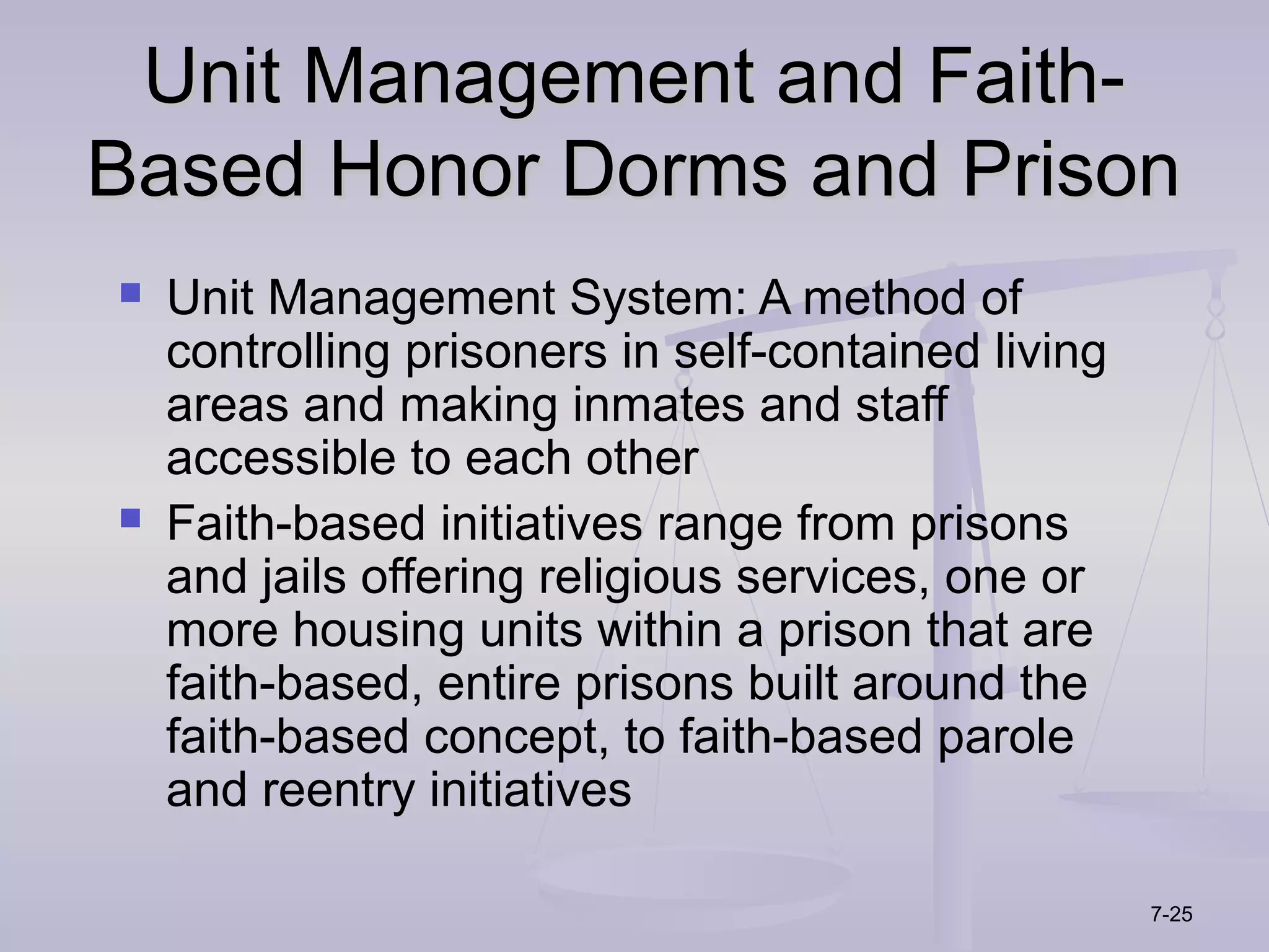 Unit Management and Faith-
Based Honor Dorms and Prison
   Unit Management System: A method of
    controlling prisoners in self-contained living
    areas and making inmates and staff
    accessible to each other
   Faith-based initiatives range from prisons
    and jails offering religious services, one or
    more housing units within a prison that are
    faith-based, entire prisons built around the
    faith-based concept, to faith-based parole
    and reentry initiatives

                                                     7-25
 