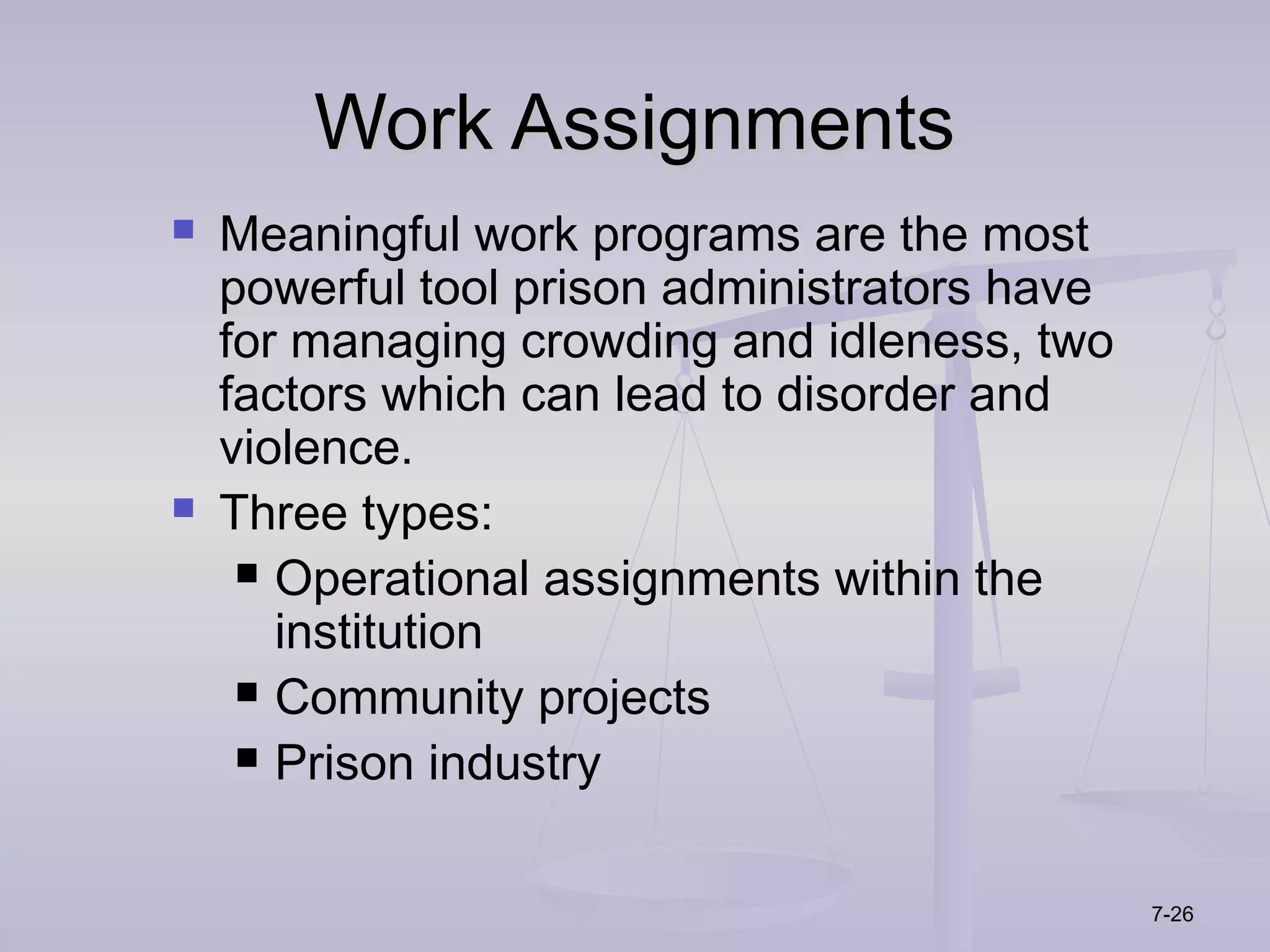 Work Assignments
   Meaningful work programs are the most
    powerful tool prison administrators have
    for managing crowding and idleness, two
    factors which can lead to disorder and
    violence.
   Three types:
      Operational assignments within the
       institution
      Community projects

      Prison industry



                                               7-26
 