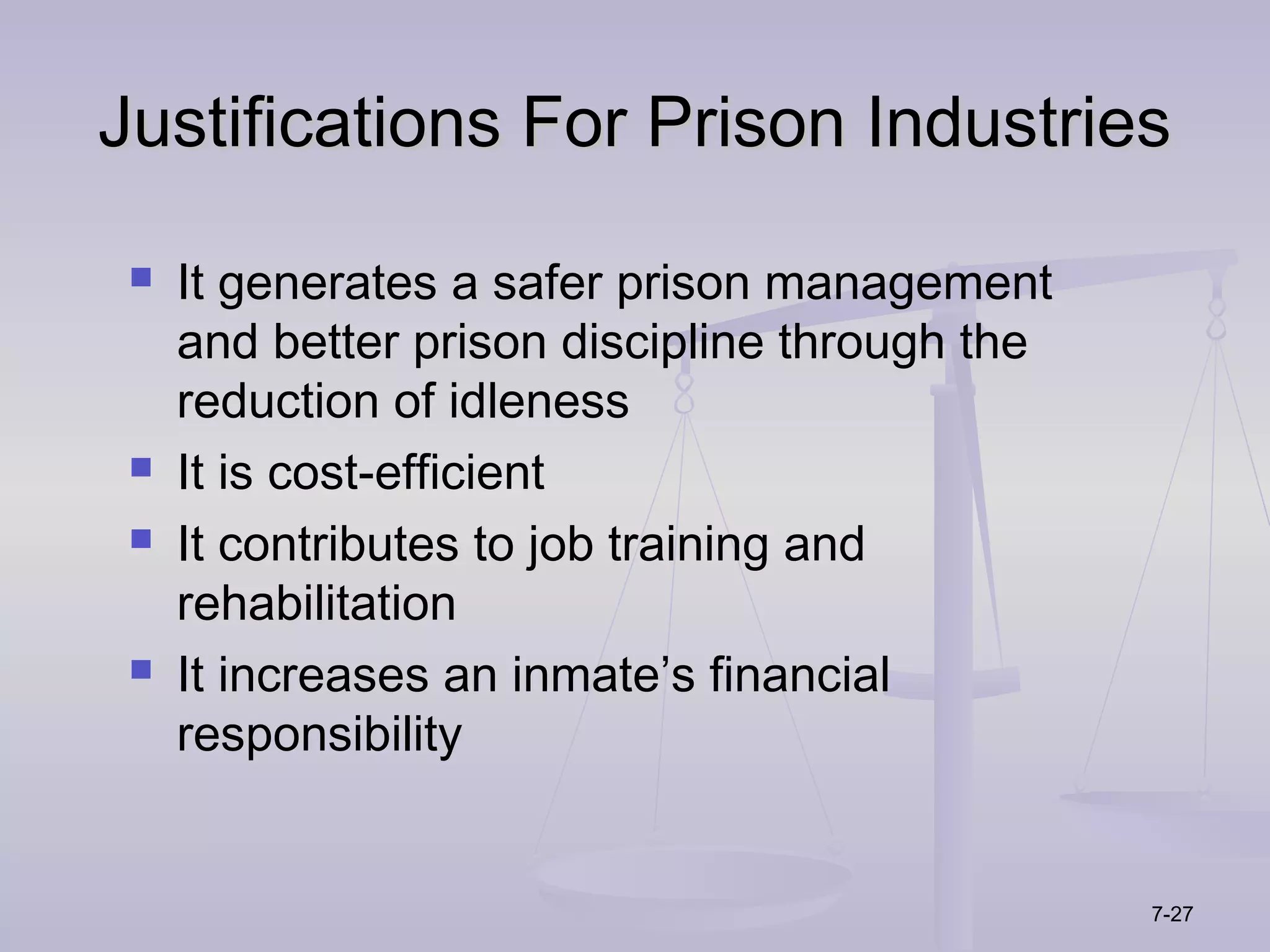 Justifications For Prison Industries

    It generates a safer prison management
     and better prison discipline through the
     reduction of idleness
    It is cost-efficient
    It contributes to job training and
     rehabilitation
    It increases an inmate’s financial
     responsibility


                                                7-27
 