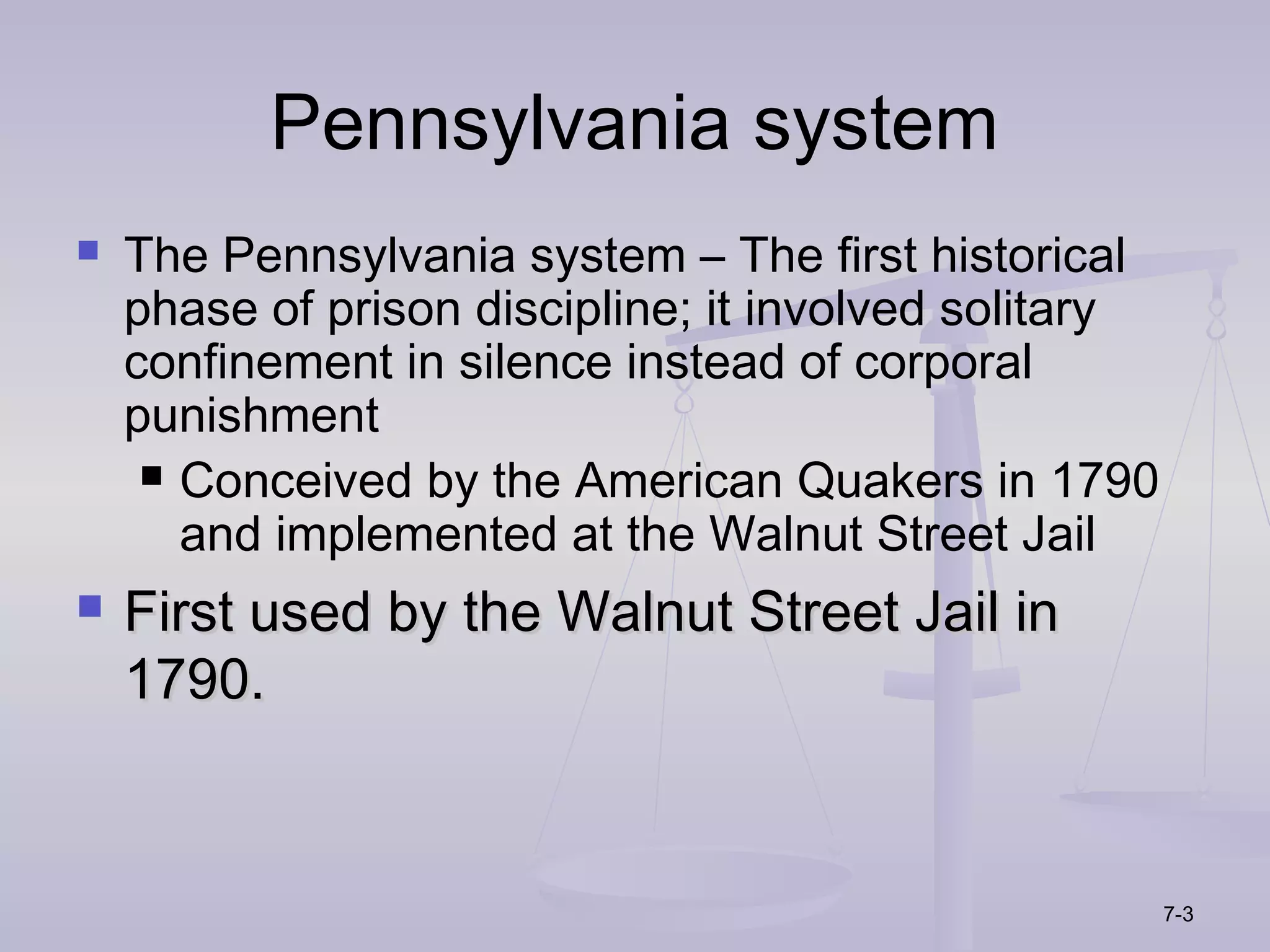 Pennsylvania system
   The Pennsylvania system – The first historical
    phase of prison discipline; it involved solitary
    confinement in silence instead of corporal
    punishment
      Conceived by the American Quakers in 1790
       and implemented at the Walnut Street Jail
   First used by the Walnut Street Jail in
    1790.


                                                       7-3
 
