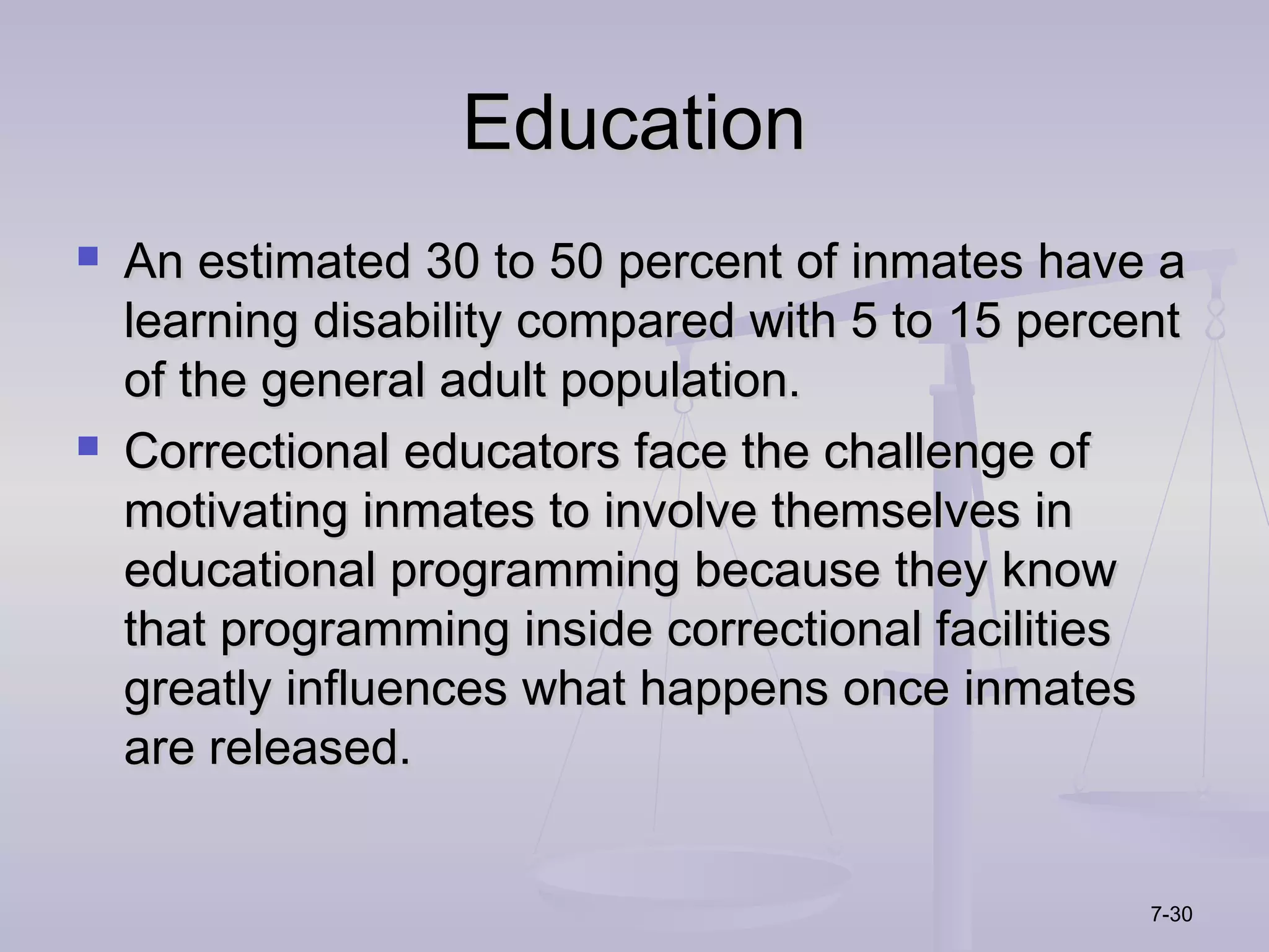 Education
   An estimated 30 to 50 percent of inmates have a
    learning disability compared with 5 to 15 percent
    of the general adult population.
   Correctional educators face the challenge of
    motivating inmates to involve themselves in
    educational programming because they know
    that programming inside correctional facilities
    greatly influences what happens once inmates
    are released.


                                                   7-30
 