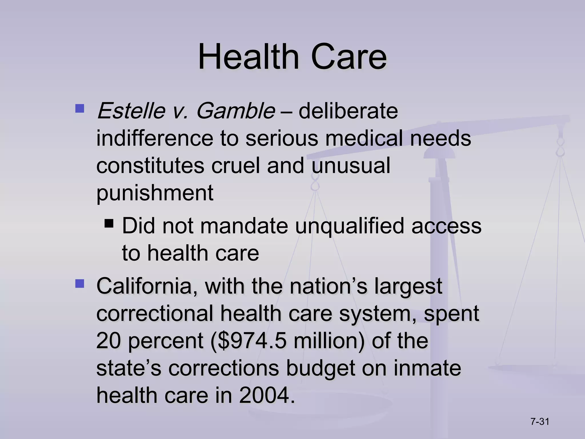 Health Care
   Estelle v. Gamble – deliberate
    indifference to serious medical needs
    constitutes cruel and unusual
    punishment
      Did not mandate unqualified access

       to health care
   California, with the nation’s largest
    correctional health care system, spent
    20 percent ($974.5 million) of the
    state’s corrections budget on inmate
    health care in 2004.
                                             7-31
 