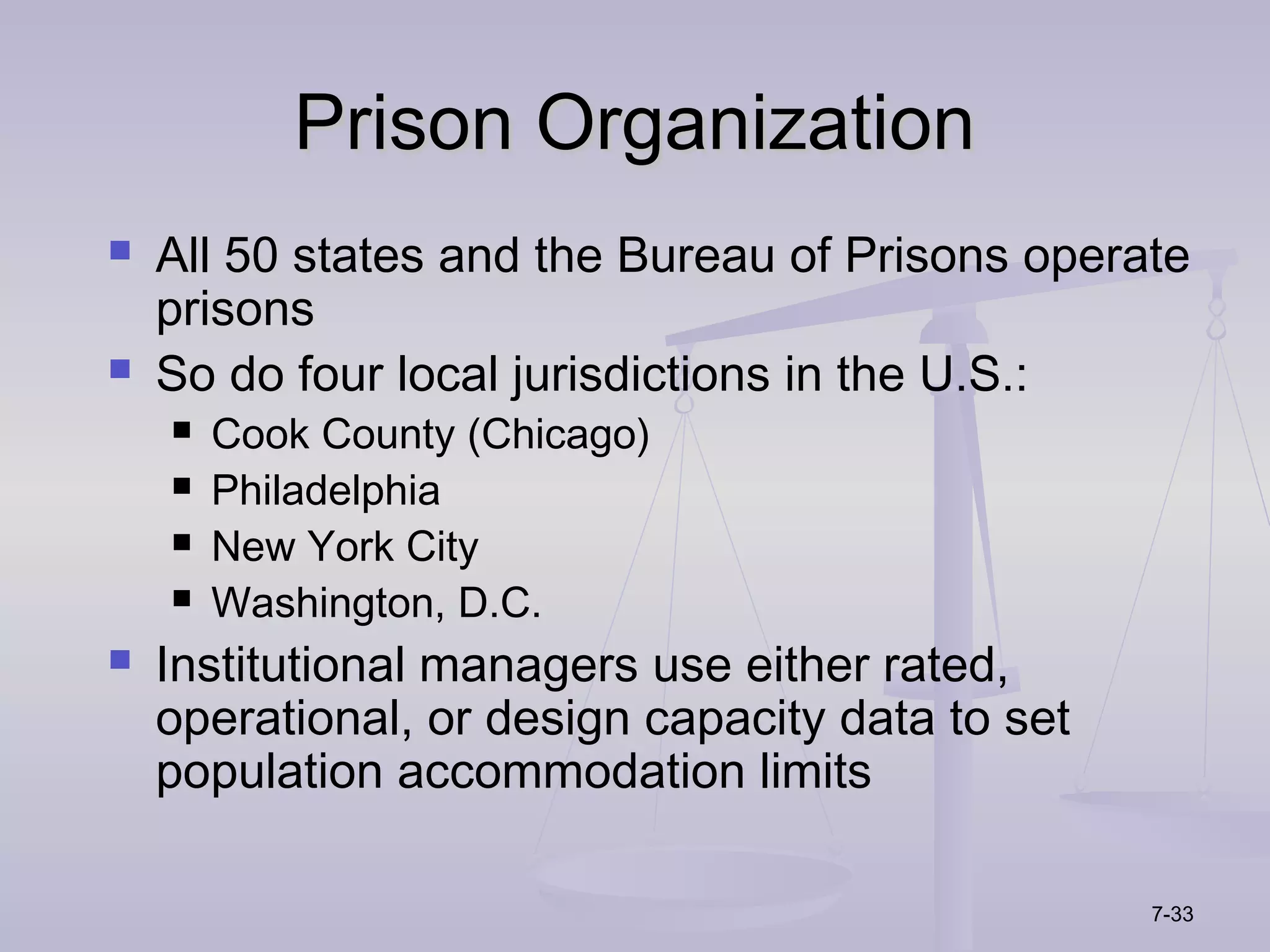 Prison Organization
   All 50 states and the Bureau of Prisons operate
    prisons
   So do four local jurisdictions in the U.S.:
       Cook County (Chicago)
       Philadelphia
       New York City
       Washington, D.C.
   Institutional managers use either rated,
    operational, or design capacity data to set
    population accommodation limits

                                                  7-33
 