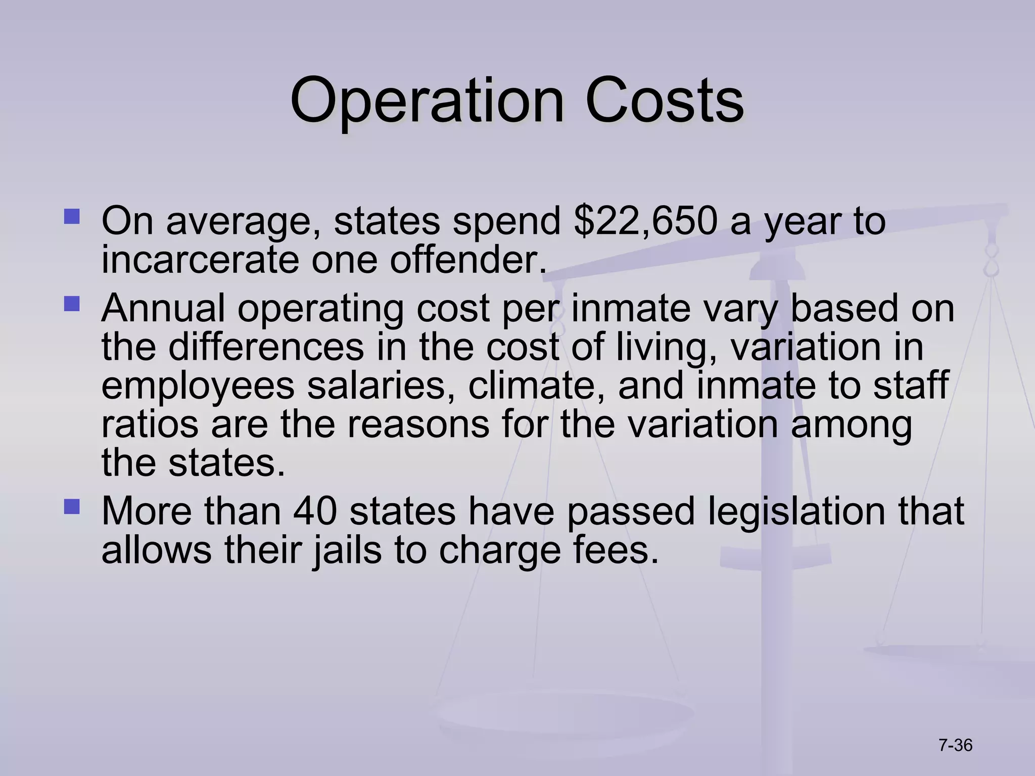 Operation Costs
   On average, states spend $22,650 a year to
    incarcerate one offender.
   Annual operating cost per inmate vary based on
    the differences in the cost of living, variation in
    employees salaries, climate, and inmate to staff
    ratios are the reasons for the variation among
    the states.
   More than 40 states have passed legislation that
    allows their jails to charge fees.



                                                     7-36
 