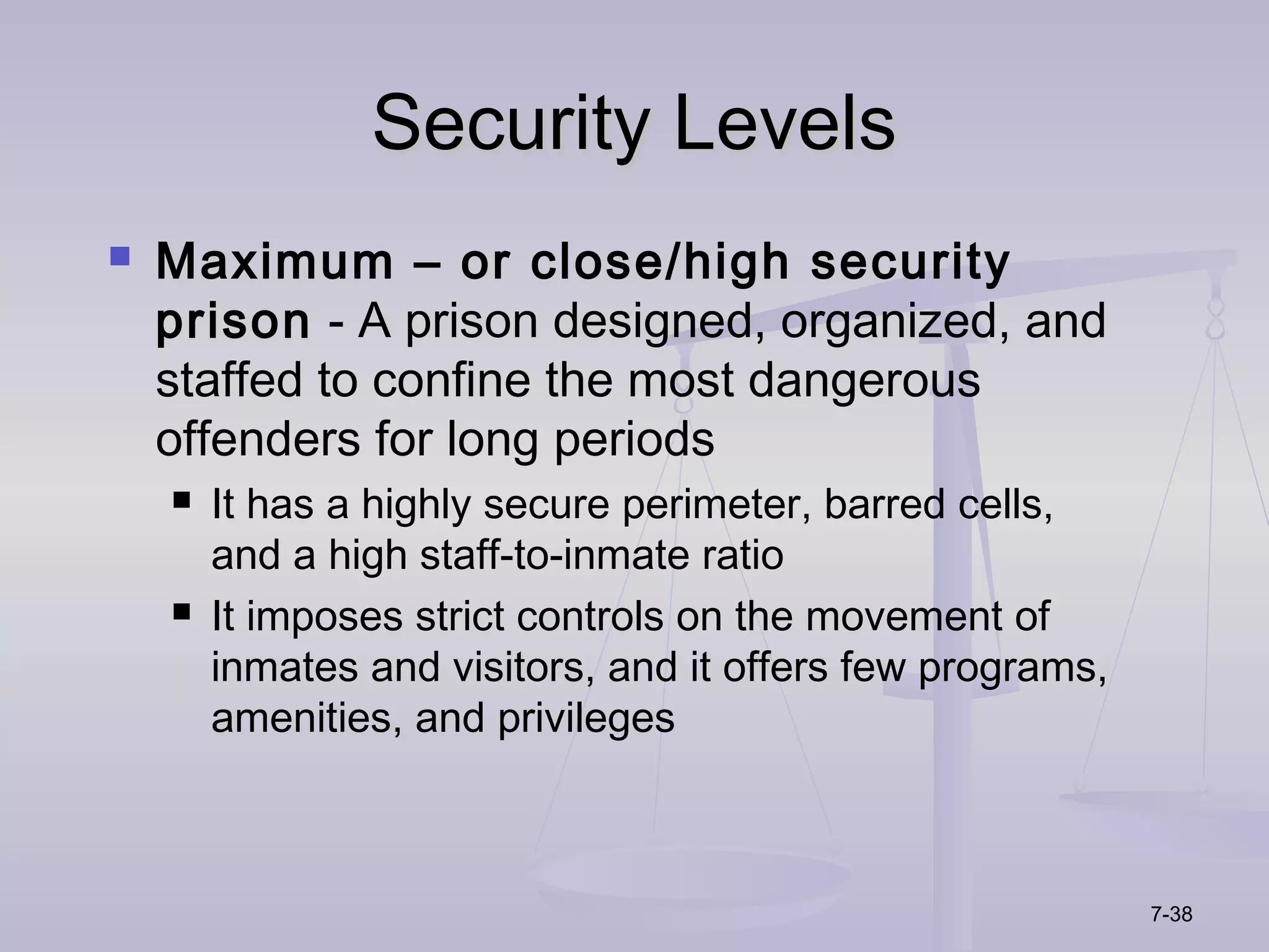 Security Levels
   Maximum – or close/high security
    prison - A prison designed, organized, and
    staffed to confine the most dangerous
    offenders for long periods
       It has a highly secure perimeter, barred cells,
        and a high staff-to-inmate ratio
       It imposes strict controls on the movement of
        inmates and visitors, and it offers few programs,
        amenities, and privileges



                                                            7-38
 