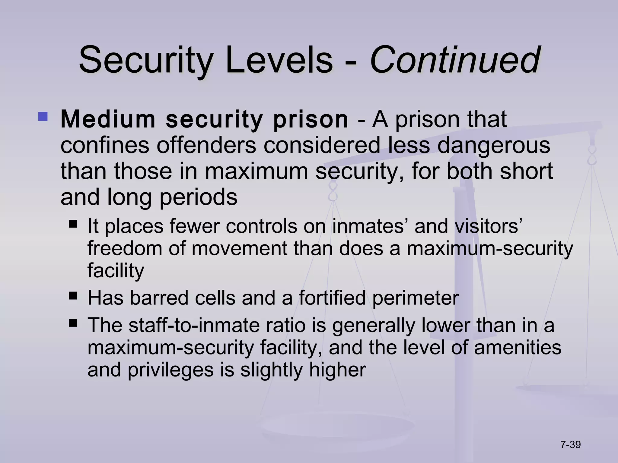 Security Levels - Continued
   Medium security prison - A prison that
    confines offenders considered less dangerous
    than those in maximum security, for both short
    and long periods
       It places fewer controls on inmates’ and visitors’
        freedom of movement than does a maximum-security
        facility
       Has barred cells and a fortified perimeter
       The staff-to-inmate ratio is generally lower than in a
        maximum-security facility, and the level of amenities
        and privileges is slightly higher


                                                            7-39
 