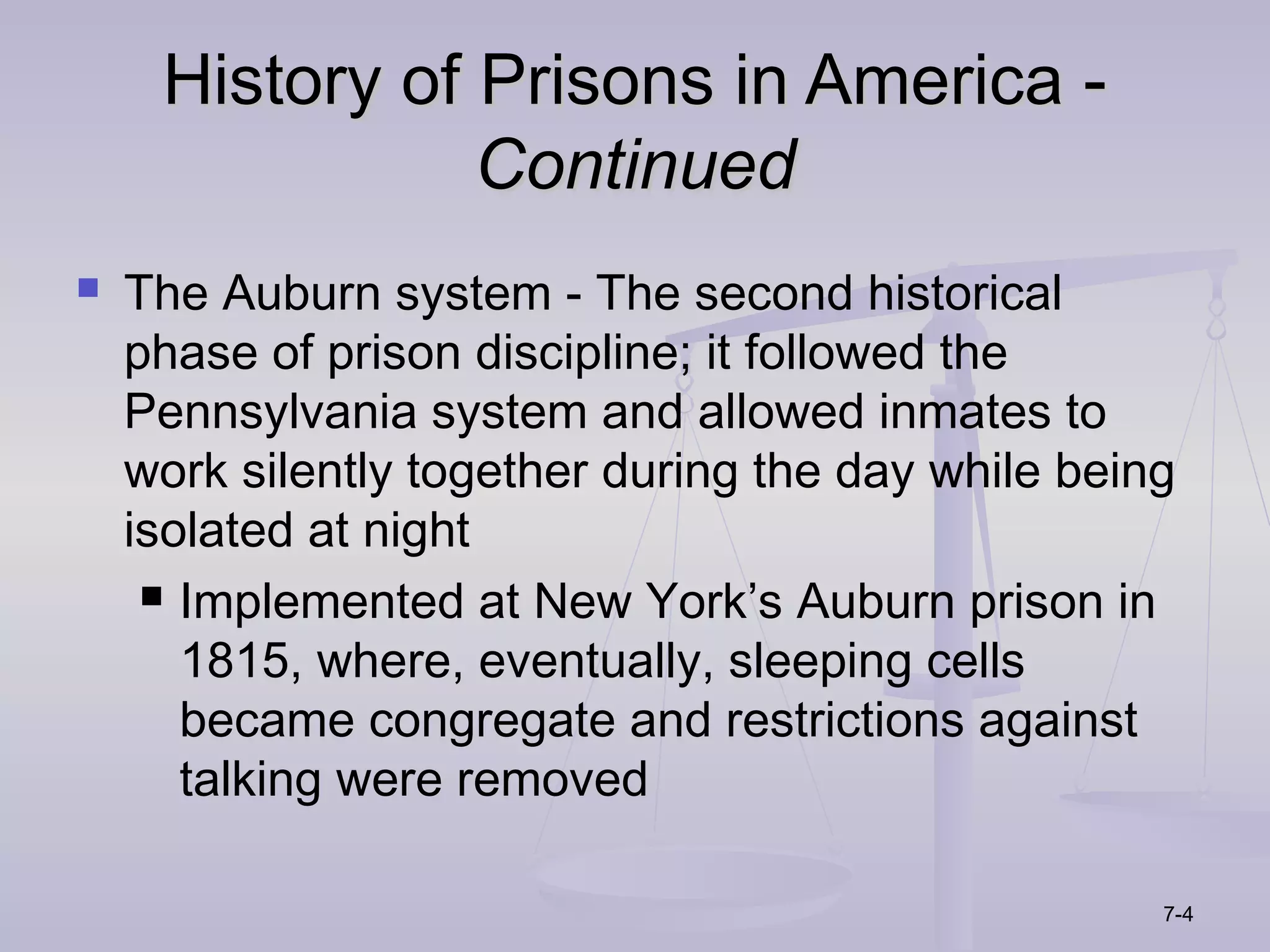 History of Prisons in America -
                Continued
   The Auburn system - The second historical
    phase of prison discipline; it followed the
    Pennsylvania system and allowed inmates to
    work silently together during the day while being
    isolated at night
      Implemented at New York’s Auburn prison in

       1815, where, eventually, sleeping cells
       became congregate and restrictions against
       talking were removed

                                                    7-4
 